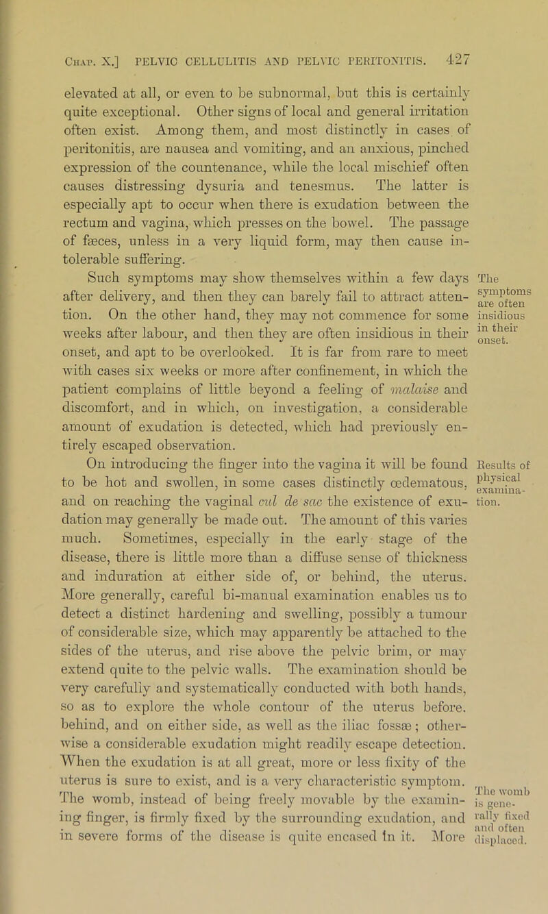 elevated at all, or even to be subnormal, but this is certainly quite exceptional. Other signs of local and general irritation often exist. Among them, and most distinctly in cases of peritonitis, are nausea and vomiting, and an anxious, pinched expression of the countenance, while the local mischief often causes distressing dysuria and tenesmus. The latter is especially apt to occur when there is exudation between the rectum and vagina, which presses on the bowel. The passage of feces, unless in a very liquid form, may then cause in- tolerable suffering. Such symptoms may show themselves within a few days after delivery, and then they can barely fail to attract atten- tion. On the other hand, they may not commence for some weeks after labour, and then they are often insidious in their onset, and apt to be overlooked. It is far from rare to meet with cases six weeks or more after confinement, in which the patient complains of little beyond a feeling of malaise and discomfort, and in which, on investigation, a considerable amount of exudation is detected, which had previously en- tirely escaped observation. On introducing’ the finger into the vagina it will be found to be hot and swollen, in some cases distinctly oedematous, and on reaching the vaginal cul cle sac the existence of exu- dation may generally be made out. The amount of this varies much. Sometimes, especially in the early stage of the disease, there is little more than a diffuse sense of thickness and induration at either side of, or behind, the uterus. More generally, careful bi-manual examination enables us to detect a distinct hardening and swelling, possibly a tumour of considerable size, which may apparently be attached to the sides of the uterus, aud rise above the pelvic brim, or may extend quite to the pelvic walls. The examination should be very carefully and systematically conducted with both hands, so as to explore the whole contour of the uterus before, behind, and on either side, as well as the iliac fossas; other- wise a considerable exudation might readily escape detection. When the exudation is at all great, more or less fixity of the uterus is sure to exist, and is a very characteristic symptom. The womb, instead of being freely movable by the examin- ing finger, is firmly fixed by the surrounding exudation, and in severe forms of the disease is quite encased In it. More The symptoms are often insidious in their onset. Besults of physical examina- tion. The womb is gene- rally lixed and often displaced.