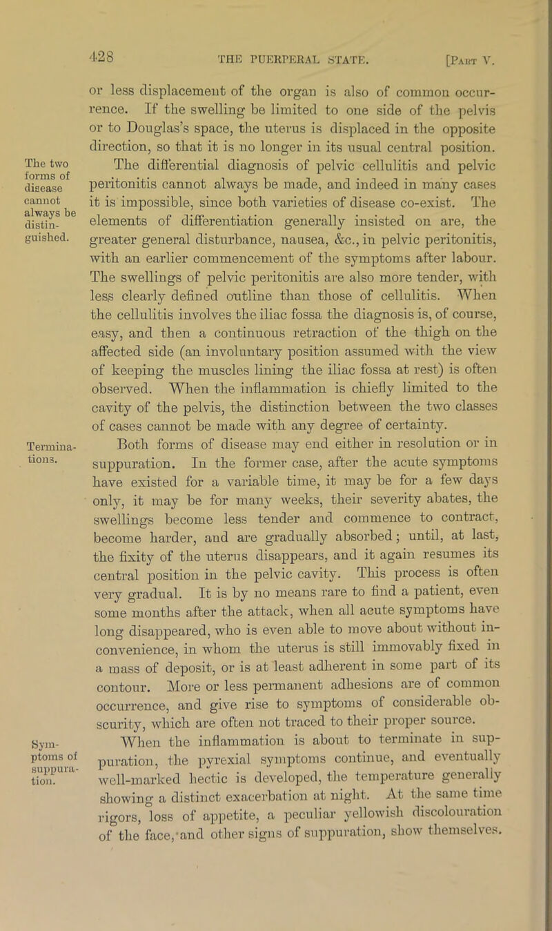 The two forms of disease cannot always be distin- guished. Termina- tions. Sym- ptoms of suppura- tion. or less displacement of the organ is also of common occur- rence. If the swelling be limited to one side of the pelvis or to Douglas’s space, the uterus is displaced in the opposite direction, so that it is no longer in its usual central position. The differential diagnosis of pelvic cellulitis and pelvic peritonitis cannot always be made, and indeed in many cases it is impossible, since both varieties of disease co-exist. The elements of differentiation generally insisted on are, the greater general disturbance, nausea, &c.,in pelvic peritonitis, with an earlier commencement of the symptoms after labour. The swellings of pelvic peritonitis are also more tender, with less clearly defined outline than those of cellulitis. When the cellulitis involves the iliac fossa the diagnosis is, of course, easy, and then a continuous retraction of the thigh on the affected side (an involuntary position assumed with the view of keeping the muscles lining the iliac fossa at rest) is often observed. When the inflammation is chiefly limited to the cavity of the pelvis, the distinction between the two classes of cases cannot be made with any degree of certainty. Both forms of disease may end either in resolution or in suppuration. In the former case, after the acute symptoms have existed for a variable time, it may be for a few days only, it may be for many weeks, their severity abates, the swellings become less tender and commence to contract, become harder, and are gradually absorbed; until, at last, the fixity of the uterus disappears, and it again resumes its central position in the pelvic cavity. This process is often very gradual. It is by no means rare to find a patient, even some months after the attack, when all acute symptoms have long disappeared, who is even able to move about without in- convenience, in whom the uterus is still immovably fixed in a mass of deposit, or is at least adherent in some part of its contour. More or less permanent adhesions are of common occurrence, and give rise to symptoms of considerable ob- scurity, which are often not traced to their proper souice. When the inflammation is about to terminate in sup- puration, the pyrexial symptoms continue, and eventually well-marked hectic is developed, the temperature generally showing a distinct exacerbation at night. At the same time rigors, loss of appetite, a peculiar yellowish discolouration of the face,-and other signs of suppuration, show themselves.