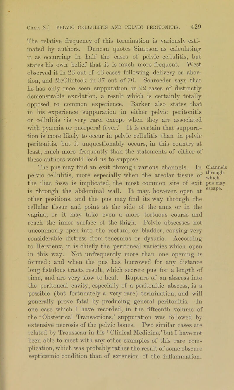 The relative frequency of this termination is variously esti- mated by authors. Duncan quotes Simpson as calculating it as occurring in half the cases of pelvic cellulitis, but states his own belief that it is much more frequent. West observed it in 23 out of 43 cases following delivery or abor- tion, and McClintock in 37 out of 70. Schroeder says that he has only once seen suppuration in 92 cases of distinctly demonstrable exudation, a result which is certainly totally opposed to common experience. Barker also states that in his experience suppuration in either pelvic peritonitis or cellulitis 1 is very rare, except when they are associated with pyaemia or puerperal fever.’ It is certain that suppura- tion is more likely to occur in pelvic cellulitis than in pelvic peritonitis, but it unquestionably occurs, in this country at least, much more frequently than the statements of either of these authors would lead us to suppose. The pus may find an exit through various channels. In pelvic cellulitis, more especially when the areolar tissue of the iliac fossa is implicated, the most common site of exit is through the abdominal wall. It may, however, open at other positions, and the pus may find its way through the cellular tissue and point at the side of the anus or in the vagina, or it may take even a more tortuous course and reach the inner surface of the thigh. Pelvic abscesses not uncommonly open into the rectum, or bladder, causing very considerable distress from tenesmus or dysuria. According to Hervieux, it is chiefly the peritoneal varieties which open in this way. Not unfrequently more than one opening is formed ; and when the pus has burrowed for any distance long fistulous tracts result, which secrete pus for a length of time, and are very slow to heal. Rupture of an abscess into the peritoneal cavity, especially of a peritonitic abscess, is a possible (but fortunately a very rare) termination, and will generally prove fatal by producing general peritonitis. In one case which I have recorded, in the fifteenth volume of the ‘ Obstetrical Transactions,’ suppuration was followed by extensive necrosis of the pelvic bones. Two similar cases are related by Trousseau in his c Clinical Medicine,’ but I have not been able to meet with any other examples of this rare com- plication, which was probably rather the result of some obscure septicmmic condition than of extension of the inflammation. Channels through which pus may escape.