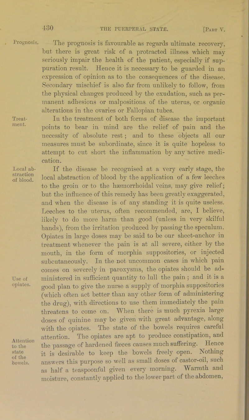 130 Prognosis. Treat- ment. Local ab- straction ■of blood. Use of opiates. Attention to the state of the bowels. The prognosis is favourable as regards ultimate recovery, but there is great risk of a protracted illness which may seriously impair the health of the patient, especially if sup- puration result. Hence it is necessary to be guarded in an expression of opinion as to the consequences of the disease. Secondary mischief is also far from unlikely to follow, from the physical changes produced by the exudation, such as per- manent adhesions or malpositions of the uterus, or organic alterations in the ovaries or Fallopian tubes. In the treatment of both forms of disease the important points to bear in mind are the relief of pain and the necessity of absolute rest; and to these objects all our measures must be subordinate, since it is quite hopeless to attempt to cut short the inflammation by any active medi- cation. If the disease be recognised at a very early stage, the local abstraction of blood by the application of a few leeches to the groin or to the hasmorrhoidal veins, may give relief; but the influence of this remedy has been greatly exaggerated, and when the disease is of any standing it is quite useless. Leeches to the uterus, often recommended, are, I believe, likely to do more harm than good (unless in very skilful hands), from the irritation produced by passing the speculum. Opiates in large doses may be said to be our sheet-anchor in treatment whenever the pain is at all severe, either by the mouth, in the form of morphia suppositories, or injected subcutaneously. In the not uncommon cases in which pain comes on severely in paroxysms, the opiates should be ad- ministered in sufficient quantity to lull the pain ; and it is a good plan to give the nurse a supply of morphia suppositories (which often act better than any other form of administering the drug), with directions to use them immediately the pain threatens to come on. When there is much pyrexia large doses of quinine may be given with great advantage, along with the opiates. The state of the bowels requires careful attention. The opiates are apt to produce constipation, and the passage of hardened feces causes much suffering. Hence it is desirable to keep the bowels freely open. Nothing answers this purpose so well as small doses of castor-oil, such as half a teaspoonful given every morning. Warmth and moisture, constantly applied to the lower part of the abdomen,