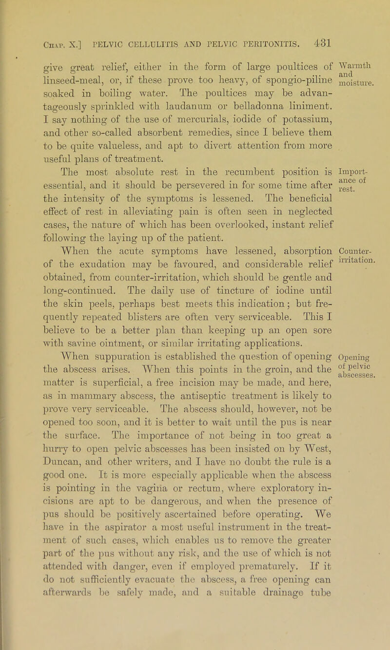 give great relief, either in the form of large poultices of linseed-meal, or, if these prove too heavy, of spongio-piline soaked in boiling water. The poultices may be advan- tageously sprinkled with laudanum or belladonna liniment. I say nothing of the use of mercurials, iodide of potassium, and other so-called absorbent remedies, since I believe them to be quite valueless, and apt to divert attention from more useful plans of treatment. The most absolute rest in the recumbent position is essential, and it should be persevered in for some time after the intensity of the symptoms is lessened. The beneficial effect of rest in alleviating pain is often seen in neglected cases, the nature of which has been overlooked, instant relief following the laying up of the patient. When the acute symptoms have lessened, absorption of the exudation may be favoured, and considerable relief obtained, from counter-irritation, which should be gentle and long-continued. The daily use of tincture of iodine until the skin peels, perhaps best meets this indication; but fre- quently repeated blisters are often very serviceable. This I believe to be a better plan than keeping up an open sore with savine ointment, or similar irritating applications. When suppuration is established the question of opening the abscess arises. When this points in the groin, and the matter is superficial, a free incision may be made, and here, as in mammary abscess, the antiseptic treatment is likely to prove very serviceable. The abscess should, however, not be opened too soon, and it is better to wait until the pus is near the surface. The importance of not being in too great a hurry to open pelvic abscesses has been insisted on by West, Duncan, and other writers, and I have no doubt the rule is a good one. It is more especially applicable when the abscess is pointing in the vagina or rectum, where exploratory in- cisions are apt to be dangerous, and when the presence of pus should be positively ascertained before operating. We have in the aspirator a most useful instrument in the treat- ment of such cases, which enables us to remove the greater part of the pus without any risk, and the use of which is not attended with danger, even if employed prematurely. If it do not sufficiently evacuate the abscess, a free opening can afterwards be safely made, and a suitable drainage tube Warmth and moisture. Import- ance of rest. Counter- irritation Opening of pelvic abscesses,