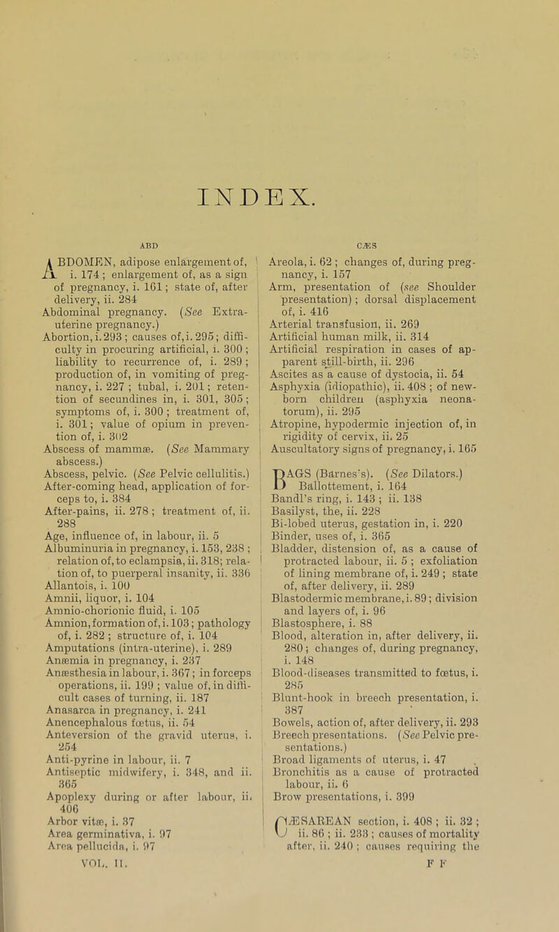 INDEX. ABI> BDOMEN, adipose enlargement of, i. 174 ; enlargement of, as a sign of pregnancy, i. 101; state of, after delivery, ii. 284 Abdominal pregnancy. (See Extra- uterine pregnancy.) Abortion, i. 293 ; causes of,i. 295; diffi- culty in procuring artificial, i. 300 ; liability to recurrence of, i. 289; production of, in vomiting of preg- nancy, i. 227 ; tubal, i. 201; reten- tion of seeundines in, i. 301, 305; symptoms of, i. 300 ; treatment of, i. 301; value of opium in preven- tion of, i. 3(>2 Abscess of mammae. (See Mammary abscess.) Abscess, pelvic. (/See Pelvic cellulitis.) After-coming head, application of for- ceps to, i. 384 After-pains, ii. 278 ; treatment of, ii. 288 Age, influence of, in labour, ii. 5 Albuminuria in pregnancy, i. 153, 238 ; relation of, to eclampsia, ii. 318; rela- I tion of, to puerperal insanity, ii. 336 Allantois, i. 100 Amnii, liquor, i. 104 Amnio-chorionic fluid, i. 105 Amnion,formation of, i. 103; pathology of, i. 282 ; structure of, i. 104 Amputations (intra-uterine), i. 289 Anaamia in pregnancy, i. 237 Anaesthesia in labour, i. 367; in forceps operations, ii. 199 ; value of, in diffi- cult cases of turning, ii. 187 Anasarca in pregnancy, i. 241 Anencephalous foetus, ii. 54 Anteversion of the gravid uterus, i. 254 Anti-pyrine in labour, ii. 7 Antiseptic midwifery, i. 348, and ii. 365 Apoplexy during or after labour, ii. 406 Arbor vitae, i. 37 Area germinativa, i. 97 Area pellucida, i. 97 VOE. II. C.'ES Areola, i. 62 ; changes of, during preg- nancy, i. 157 Arm, presentation of (see Shoulder presentation); dorsal displacement of, i. 416 ! Arterial transfusion, ii, 269 Artificial human milk, ii. 314 Artificial respiration in cases of ap- parent still-birth, ii. 296 Ascites as a cause of dystocia, ii. 54 Asphyxia (idiopathic), ii. 408 ; of new- born children (asphyxia neona- torum), ii. 295 Atropine, hypodermic injection of, in rigidity of cervix, ii, 25 Auscultatory signs of pregnancy, i. 165 BAGS (Barnes's). (See Dilators.) Ballottement, i. 164 Bandl’s ring, i. 143 ; ii. 138 Basilyst, the, ii. 228 Bi-lobed uterus, gestation in, i. 220 Binder, uses of, i. 365 Bladder, distension of, as a cause of protracted labour, ii. 5 ; exfoliation of lining membrane of, i. 249 ; state of, after delivery, ii. 289 Blastodermic membrane, i. 89; division and layers of, i. 96 Blastosphere, i. 88 Blood, alteration in, after delivery, ii. 280; changes of, during pregnancy, i. 148 Blood-diseases transmitted to foetus, i. 285 Blunt-hook in breech presentation, i. 387 Bowels, action of, after delivery, ii. 293 Breech presentations. (See Pelvic pre- sentations.) Broad ligaments of uterus, i. 47 Bronchitis as a cause of protracted labour, ii. 6 Brow presentations, i. 399 P4/ESAREAN section, i. 408 ; ii. 32 ;  J ii. 86 ; ii. 233 ; causes of mortality after, ii. 240 ; causes requiring the F F