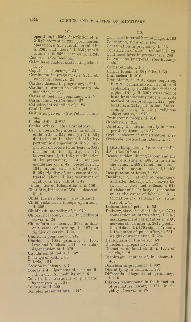CAD operation, ii. 236 ; description of, ii. 245 ; history of, ii. 233 ; post-mortem operation, ii. 238 ; results to child in, ii. 236 ; statistics of, ii. 235 ; substi- tutes for, ii. 252 ; sutures in, ii. 248 Caduea. (See Decidua.) Calculus of bladder obstructing labour, ii. 35 Caput succedaneum, i. 343 Carcinoma in pregnancy, i. 264 ; ob- structing labour, ii. 25 Cardiac disease in pregnancy, i. 261 Cardiac murmurs in pulmonary ob- struction, ii. 399 Caries of teeth in pregnancy, i. 235 Carunculse myrtiformes, i. 27 Catheter, introduction of, i. 25 Caul, i. 322 Cellulitis, pelvic. (See Pelvic celluli- tis.) Cephalotribe, ii. 218 Cephalotripsy. (See Craniotomy.) Cervix uteri, i. 35; alterations of, after childbirth, i. 35; cavity of, i. 36; dilatation of, in labour, i. 315 ; hy- pertrophic elongation of, ii. 26 ; im- paction of, before foetal head, i. 355; incision of, for rigidity, ii. 27 ; lacerations of, ii. 145 ; modification of, by pregnancy, i. 143 ; mucous membrane of, i. 42; obstetrical, ii. 134; organic causes of rigidity of, ii. 26 ; rigidity of, as a cause of pro- tracted labour, ii. 23 ; treatment of rigidity, ii. 24 ; villi of, i. 42 hampetier de Ribes, dilator, ii. 156 Charlotte, Princess of Wales, death of, ii. 18 Child, the new-born. (See Infant.) Child, risks to, in forceps operations, ii. 208 Childbirth, mortality of, ii. 279 Chloral in labour, i. 367 ; in rigidity of cervix, ii. 24 Chloroform in labour, i. 369; in diffi- cult cases of turning, ii. 187; in rigidity of cervix, ii. 24 Chorea in pregnancy, i. 247 Chorion, i. 105; primitive, i. 105; leave and frondosum, 119; vesicular degeneration of, i. 272 Circulation of feetus, i. 132 Cleavage of yelk, i. 88 Clitoris, i. 24 Cocaine in labour, ii. 7 Coccyx, i. 4 ; ligaments of, i. 6 ; ossifi cation of, i. 5 ; mobility of, i. 5 Cold in the treatment of puerperal hyperpyrexia, ii. 383 Colostrum, ii. 299 Complex presentations, i. 415 DIL Concealed internal haemorrhage, ii. 108 Conception, signs of, i. 154 Constipation in pregnancy, i. 233 Constriction of uterus, tetanoid, ii. 29 Continued fever in pregnancy, i. 200 Convulsions (puerperal). (See Eclamp- sia.) Corps reticul6, i. 103 Corpus luteum, i. 68 ; false, i. 69 Cranioclast, ii. 216 Craniotomy, ii. 213; cases requiring, ii. 219 ; comparative merits of, and cephalotripsy, ii. 225 ; description of cephalotripsy, ii. 226 ; extraction of head by craniotomy forceps, ii. 228 ; method of perforating, ii. 222 ; per- forators, ii. 214; perforation of after- coming head, ii. 224; religious objections to, ii. 213 Craniotomy forceps, ii. 216 Crotchets, ii. 215 Curetting the uterine cavity in puer- peral septicaemia, ii. 379 Cyclical theory of menstruation, i. 79 Cystocele, obstructing labour, ii. 34 DEATH, apparent,of new-born child. (See Infant.) Death, sudden, during labour and the puerperal state, ii. 408; from air in the veins, ii. 409 ; functional causes of, ii. 409 ; organic causes of, ii. 408 Decapitation of feetus, ii. 230 Decidua, i. 90; at end of pregnancy, and after delivery, i. 95 ; cavity be- tween d. vera and reflexa, i. 94; divisions of,i. 90; fatty degeneration of, as the cause of labour, i. 311; formation of d. reflexa, i. 92; struc- ture of, i. 93 Deformities of pelvis, ii. 52 Delivery, state of patient after, ii. 279 ; contraction of uterus after, ii. 284; management of patient after, ii. 289 ; nervous shock after, ii. 281; predic- tion of date of, i. 179 ; signs of recent, i. 184 ; state of pulse after, ii. 281; weight of uterus after, ii. 284 Deutoplasm of the yelk, i. 59 Diabetes in pregnancy, i. 153 Diameters of fcetal skull, i. 122 ; of pelvis, i. 12 Diaphragm, rupture of, in labour, ii. 409 Diarrhoea in pregnancy, i. 232 Diet of lying-in women, ii. 297 Differential diagnosis of pregnancy, i. 176 Dilators (caoutchouc) in the induction of premature labour, ii. 161; in ri- gidity of oervix, ii. 25