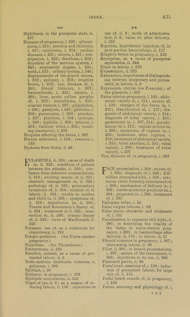 DIP Diphtheria in the puerperal state, ii. 357 Diseases of pregnancy, i. 226 : albumi- nuria, i. 238; antemia and chlorosis, i. 237; carcinoma, i. 264 ; cardiac diseases, i. 261; chorea, i. 247 ; con- stipation, i. 233 ; diarrhoea, i. 232 ; disorders of the nervous system, i. 245; respiratory organs, i. 235 ; teeth, i. 235 ; urinary system, i. 246; displacements of the gravid uterus, i. 252; epilepsy, i. 262; eruptive fevers, i. 259; eye, diseases of, i. 263; fibroid tumours, i. 267; haemorrhoids, i. 233; icterus, i. 263; liver, acute yellow atrophy of, i. 263; leucorrhoea, i. 250; ovarian tumour, i. 267; palpitation, i. 236 ; paralysis, i. 246 ; phthisis, i. 260; pneumonia, i. 260; pruritus, i. 257; ptyalism, i. 234 ; syncope, i. 236; syphilis, i. 262; tetanus, i, 262 ; varicose veins, i. 252 ; vomit- ing (excessive), i. 228 Dropsies affecting the foetus, i. 287 Ductus arteriosus, L 133 ; venosus, i. 133 Dystocia from foetus, ii. 40 I^CLAMPSIA, ii. 318 ; cause of death J in, ii. 322; condition of patient between the attacks, ii. 320 ; con- fusion from defective nomenclature, ii. 318 ; exciting causes of, ii. 325 ; obstetric management in, ii. 329 ; pathology of, ii. 322; premonitory symptoms of, ii. 319; relation of, to labour, ii. 321; results to mother and child in, ii. 321; symptoms of, ii. 319; transfusion in, ii. 266; Traube and Eosenstein’s theory of, ii. 324 ; treatment of, ii.- 325 ; vene- section in, ii. 326; uraemic theory of, ii. 322 ; views of MacDonald, ii. 325 Ecraseur, use of, as a substitute for craniotomy, ii. 219 Ectopic gestation. (See Extra-uterine pregnancy.) Embolism. (See Thrombosis.) Embryotomy, ii. 231 Emotion, mental, as a cause of pro- tracted labour, ii. 6 Endo-metritis decidualis tuberosa in polyposa, i. 269 Epiblast, i. 96 Epilepsy, in pregnancy, i. 262 Epileptic convulsions, ii. 319 Ergot of rye, ii. 9 ; as a means of in- ducing labour, ii. 156 ; objections to fce use of, ii. 9 ; mode of administra- tion, ii. 9; value of, after delivery, i. 365 Ergotine, hypodermic injection of, in post-partum haemorrhage, ii. 117 Eruptive fevers in pregnancy, i. 259 Erysipelas, as a cause of puerperal septicfemia, ii. 344 Ether in labour, i. 370 Evisceration, ii. 225 Exhaustion, importance of distinguish- ing between temporary and perma- nent, in labour, ii. 9 Expression, uterine (see Pressure); of the placenta, i. 363 Extra-uterine pregnancy, i. 195; abdo- minal variety of, i. 211; causes of, i. 198; changes of the foetus in, i. 212; classification of, i. 197 ; dia- gnosis of abdominal variety, i. 214 ; diagnosis of tubal variety, i. 205; gastrotomy in, i. 207, 214 ; pseudo- labour in, i. 212 ; vaginal section in, L 208 ; symptoms of rupture iD, i. 203; treatment after rupture, i. 210; treatment of abdominal variety, i. 215 ; tubal abortion, ii, 201; tubal variety, i. 200; treatment of tubal variety, i, 207 Eye, diseases of, in pregnancy, i. 263 FACE presentation, i. 388 ; causes of, i. 389 ; diagnosis of, i. 390; diffi- culties connected with, i. 398 ; erro- neous views formerly entertained of, i. 388 ; mechanism of delivery in, i. 392 ; mento-posterior positions in, i, 394 ; prognosis in, i. 396 ; treatment of, i. 397 Fallopian tubes, i. 50 False corpus luteum, i. 69 False pains, character and treatment of, i. 351 Faradization in apparent still-birth, ii. 286; in destroying the vitality of the foetus in extra-uterine preg- nancy, i. 208 ; in haemorrhage after delivery, ii. 123; in labour, ii. 11 Fibroid tumours in pregnancy, i. 267 ; obstructing labour, ii. 29 Fillet, ii. 205 ; in breech presentations, i. 387 ; nature of the instrument, ii. 206 ; objections to its use, ii. 206 Flattened pelvis, ii. 60 Foetal head, anatomy of, i. 120 ; induc- tion of premature labour, for large size of, ii. 153 Foetal heart, sounds of, in pregnancy i. 166 Foetus, anatomy and physiology of, i. f f 2