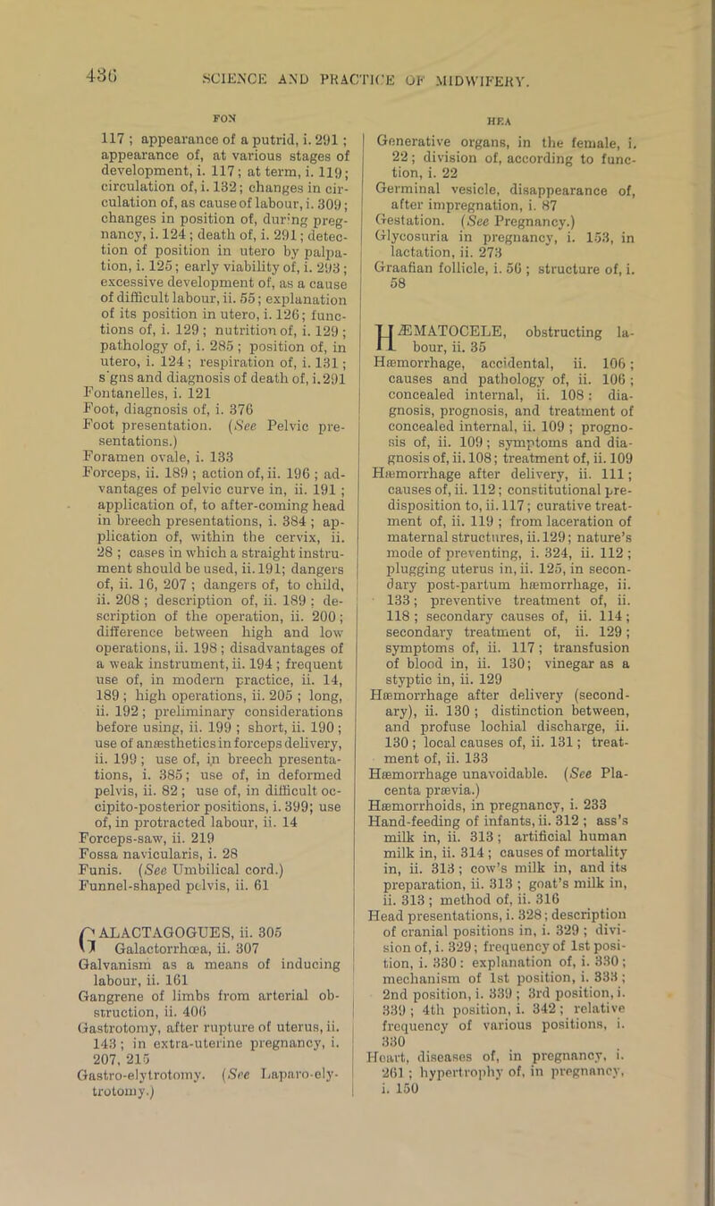 43t) FON 117 ; appearance of a putrid, i. 291; appearance of, at various stages of development, i. 117; at term, i. 119; circulation of, i. 132; changes in cir- culation of, as cause of labour, i. 309; changes in position of, during preg- nancy, i. 124 ; death of, i. 291; detec- tion of position in utero by palpa- tion, i. 125; early viability of, i. 293; excessive development of, as a cause of difficult labour, ii. 55; explanation of its position in utero, i. 126; func- tions of, i. 129 ; nutrition of, i. 129 ; pathology of, i. 285; position of, in utero, i. 124 ; respiration of, i. 131; s'gns and diagnosis of death of, i.291 Fontanelles, i. 121 Foot, diagnosis of, i. 376 Foot presentation. (See Pelvic pre- sentations.) Foramen ovale, i. 133 Forceps, ii. 189 ; action of, ii. 196 ; ad- vantages of pelvic curve in, ii. 191 ; application of, to after-coming head in breech presentations, i. 384 ; ap- plication of, within the cervix, ii. 28 ; cases in which a straight instru- ment should be used, ii. 191; dangers of, ii. 16, 207 ; dangers of, to child, j ii. 208 ; description of, ii. 189 : de- scription of the operation, ii. 200; difference between high and low operations, ii. 198 ; disadvantages of a weak instrument, ii. 194 ; frequent use of, in modern practice, ii. 14, 189 ; high operations, ii. 205 ; long, ii. 192 ; preliminary considerations before using, ii. 199 ; short, ii. 190 ; use of anaesthetics in forceps delivery, ii. 199; use of, in breech presenta- tions, i. 385; use of, in deformed pelvis, ii. 82 ; use of, in difficult oe- cipito-posterior positions, i. 399; use of, in protracted labour, ii. 14 Forceps-saw, ii. 219 Fossa navicularis, i. 28 Funis. (See Umbilical cord.) Funnel-shaped pelvis, ii. 61 p ALACTAGOGUES, ii. 305 Galactorrhcea, ii. 307 Galvanism as a means of inducing labour, ii. 161 Gangrene of limbs from arterial ob- struction, ii. 406 Gastrotomy, after rupture of uterus, ii. 143; in extra-uterine pregnancy, i. 207, 215 Gastro-elytrotomy. (See Laparo-ely- trotomy.) HEA Generative organs, in the female, i. 22; division of, according to func- tion, i. 22 Germinal vesicle, disappearance of, after impregnation, i. 87 Gestation. (See Pregnancy.) Glycosuria in pregnancy, i. 153, in lactation, ii. 273 | Graafian follicle, i. 56 ; structure of, i. 58 HEMATOCELE, obstructing la- bour, ii. 35 Haemorrhage, accidental, ii. 106; causes and pathology of, ii. 106 ; concealed internal, ii. 108: dia- gnosis, prognosis, and treatment of concealed internal, ii. 109 ; progno- sis of, ii. 109; symptoms and dia- gnosis of, ii. 108; treatment of, ii. 109 Hiemorrhage after delivery, ii. Ill; causes of, ii. 112; constitutional pre- disposition to, ii. 117; curative treat- ment of, ii. 119 ; from laceration of maternal structures, ii. 129; nature’s mode of preventing, i. 324, ii. 112 ; plugging uterus in, ii. 125, in secon- dary post-partum haemorrhage, ii. 133; preventive treatment of, ii. 118 ; secondary causes of, ii. 114; secondary treatment of, ii. 129; symptoms of, ii. 117; transfusion of blood in, ii. 130; vinegar as a styptic in, ii. 129 Haemorrhage after delivery (second- ary), ii. 130 ; distinction between, and profuse lochial discharge, ii. 130 ; local causes of, ii. 131; treat- ment of, ii. 133 Haemorrhage unavoidable. (See Pla- centa praevia.) Haemorrhoids, in pregnancy, i. 233 Hand-feeding of infants, ii. 312 ; ass’s milk in, ii. 313; artificial human milk in, ii. 314 ; causes of mortality in, ii. 313 ; cow’s milk in, and its preparation, ii. 313 ; goat’s milk in, ii. 313 ; method of, ii. 316 Head presentations, i. 328; description of cranial positions in, i. 329 ; divi- sion of, i. 329; frequency of 1st posi- tion, i. 330 : explanation of, i. 330 ; mechanism of 1st position, i. 333 ; 2nd position, i. 339 ; 3rd position, i. 339 ; 4th position, i. 342 ; relative frequency of various positions, i. 330 I-Toavt, diseases of, in pregnancy, i. 261 ; hypertrophy of, in pregnancy, i. 150