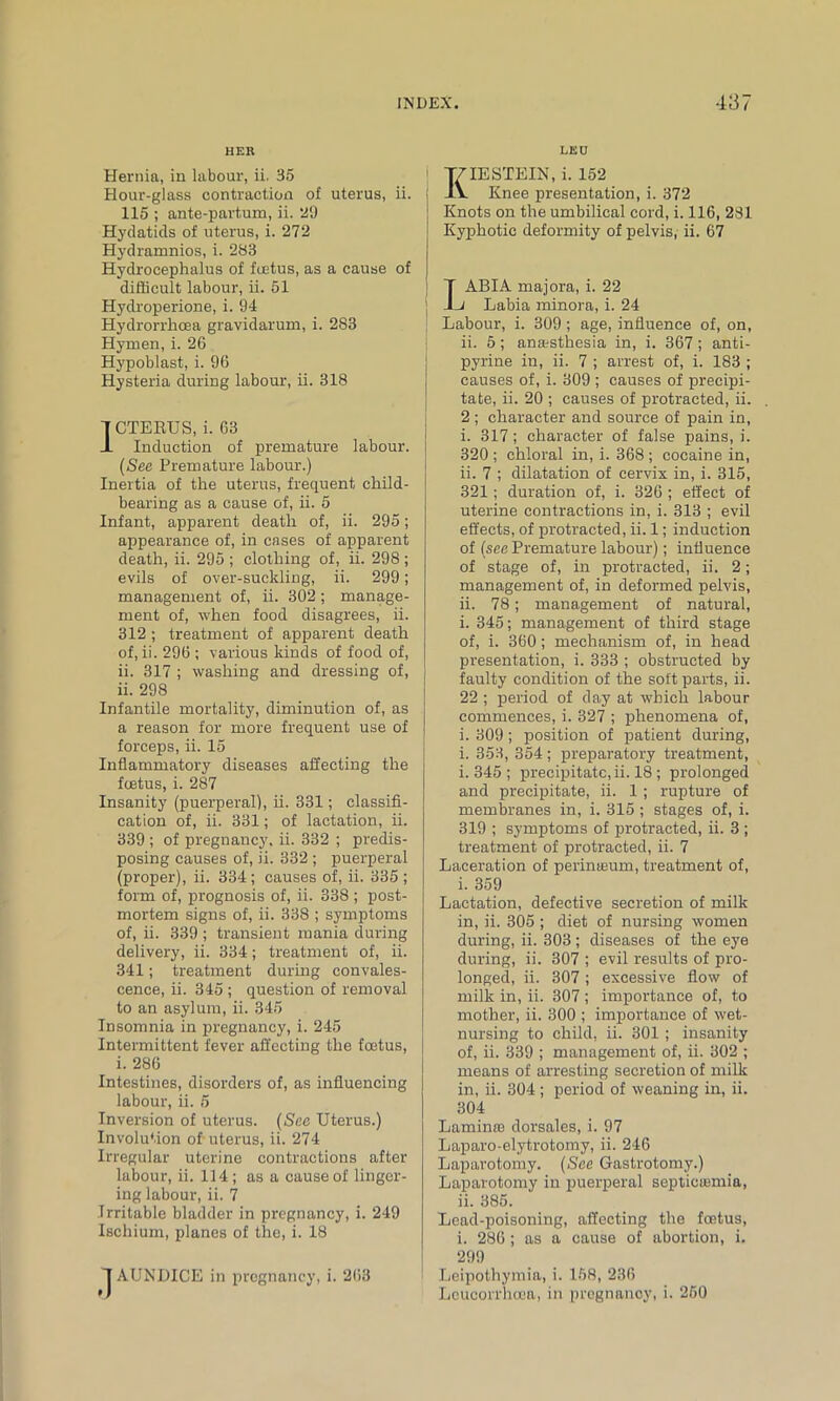 HER Hernia, in labour, ii. 35 Hour-glass contraction of uterus, ii. 115 ; ante-partum, ii. 29 Hydatids of uterus, i. 272 Hydramnios, i. 283 Hydrocephalus of foetus, as a cause of difficult labour, ii. 51 Hydroperione, i. 94 Hydrorrhoea gravidarum, i. 283 Hymen, i. 26 Hypoblast, i. 96 Hysteria during labour, ii. 318 CTERUS, i. 63 Induction of premature labour. (See Premature labour.) Inertia of the uterus, frequent child- bearing as a cause of, ii. 5 Infant, apparent death of, ii. 295; appearance of, in cases of apparent death, ii. 295 ; clothing of, ii. 298 ; evils of over-suckling, ii. 299; management of, ii. 302; manage- ment of, when food disagrees, ii. 312 ; treatment of apparent death of, ii. 296 ; various kinds of food of, ii. 317 ; washing and dressing of, ii. 298 Infantile mortality, diminution of, as a reason for more frequent use of forceps, ii. 15 Inflammatory diseases affecting the foetus, i. 287 Insanity (puerperal), ii. 331; classifi- cation of, ii. 331; of lactation, ii. 339 ; of pregnancy, ii. 332 ; predis- posing causes of, ii. 332 ; puerperal (proper), ii. 334; causes of, ii. 335 ; form of, prognosis of, ii. 338 ; post- mortem signs of, ii. 338 ; symptoms of, ii. 339 ; transient mania during delivery, ii. 334; treatment of, ii. 341; treatment during convales- cence, ii. 345 ; question of removal to an asylum, ii. 345 Insomnia in pregnancy, i. 245 Intermittent fever affecting the foetus, i. 286 Intestines, disorders of, as influencing labour, ii. 5 Inversion of uterus. (Sex Uterus.) Involution of uterus, ii. 274 Irregular uterine contractions after labour, ii. 114; as a cause of linger- ing labour, ii. 7 Irritable bladder in pregnancy, i. 249 Ischium, planes of the, i. 18 1AUNDICE in pregnancy, i. 263 LEU I^IESTEIN, i. 152 Knee presentation, i. 372 Knots on the umbilical cord, i. 116, 281 Kyphotic deformity of pelvis, ii. 67 ABIA majora, i. 22 Labia minora, i. 24 Labour, i. 309 ; age, influence of, on, ii. 5; anaesthesia in, i. 367; anti- pyrine in, ii. 7 ; arrest of, i. 183 ; causes of, i. 309 ; causes of precipi- tate, ii. 20 ; causes of protracted, ii. 2; character and source of pain in, i. 317; character of false pains, i. 320 ; chloral in, i. 368 ; cocaine in, ii. 7 ; dilatation of cervix in, i. 315, 321 ; duration of, i. 326 ; effect of uterine contractions in, i. 313 ; evil effects, of protracted, ii. 1; induction of (see Premature labour); influence of stage of, in protracted, ii. 2; management of, in deformed pelvis, ii. 78; management of natural, i. 345; management of third stage of, i. 360; mechanism of, in head presentation, i. 333 ; obstructed by faulty condition of the soft parts, ii. 22 ; period of day at which labour commences, i. 327 ; phenomena of, i. 309; position of patient during, i. 353, 354; preparatory treatment, i. 345 ; precipitate, ii. 18 ; prolonged and precipitate, ii. 1 ; rupture of membranes in, i. 315 ; stages of, i. 319 ; symptoms of protracted, ii. 3 ; treatment of protracted, ii. 7 Laceration of perinteum, treatment of, i. 359 Lactation, defective secretion of milk in, ii. 305 ; diet of nursing women during, ii. 303 ; diseases of the eye during, ii. 307 ; evil results of pro- longed, ii. 307; excessive flow of milk in, ii. 307 ; importance of, to mother, ii. 300 ; importance of wet- nursing to child, ii. 301 ; insanity of, ii. 339 ; management of, ii. 302 ; means of arresting secretion of milk in, ii. 304 ; period of weaning in, ii. 304 Laminte dorsales, i. 97 Laparo-elytrotomy, ii. 246 Laparotomy. (See Gastrotomy.) Laparotomy in puerperal septicumiia, ii. 385. Lead-poisoning, affecting the foetus, i. 286; as a cause of abortion, i. 299 Leipothymia, i. 158, 236 Leucorrhooa, in pregnancy, i. 260