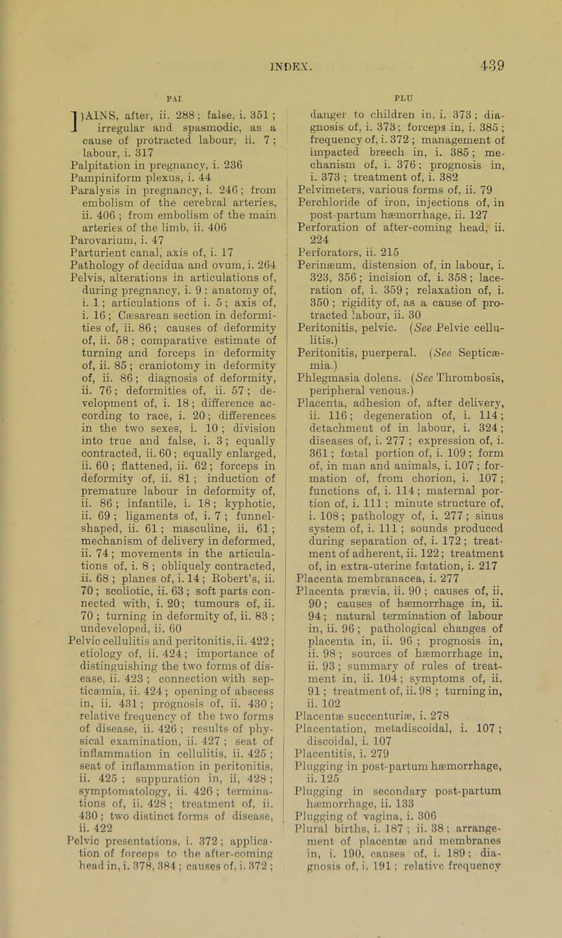 PAI )AINS, after, ii. 288; false, i. 351 ; irregular and spasmodic, as a cause of protracted labour, ii. 7 ; labour, i. 317 Palpitation in pregnancy, i. 236 Pampiniform plexus, i. 44 Paralysis in pregnancy, i. 246; from embolism of the cerebral arteries, ii. 406 ; from embolism of the main arteries of the limb, ii. 406 Parovarium, i. 47 Parturient canal, axis of, i. 17 Pathology of decidua and ovum, i. 264 Pelvis, alterations in articulations of, during pregnancy, i. 9 ; anatomy of, i. 1; articulations of i. 5; axis of, i. 16 ; Cajsarean section in deformi- ties of, ii. 86; causes of deformity of, ii. 58; comparative estimate of turning and forceps in deformity of, ii. 85 ; craniotomy in deformity of, ii. 86; diagnosis of deformity, ii. 76; deformities of, ii. 57; de- velopment of, i. 18; difference ac- cording to race, i. 20; differences in the two sexes, i. 10 ; division into true and false, i. 3; equally contracted, ii. 60; equally enlarged, ii. 60 ; flattened, ii. 62; forceps in deformity of, ii. 81; induction of premature labour in deformity of, ii. 86; infantile, i. 18; kyphotic, ii. 69 ; ligaments of, i. 7 ; funnel- shaped, ii. 61; masculine, ii. 61; mechanism of delivery in deformed, ii. 74; movements in the articula- tions of, i. 8 ; obliquely contracted, ii. 68 ; planes of, i. 14; Robert’s, ii. 70; scoliotic, ii. 63 ; soft parts con- nected with, i. 20; tumours of, ii. 70 ; turning in deformity of, ii. 83 ; undeveloped, ii. 60 Pelvic cellulitis and peritonitis, ii. 422; etiology of, ii. 424; importance of distinguishing the two forms of dis- ease, ii. 423 ; connection with sep- ticaemia, ii. 424 ; opening of abscess in, ii. 431; prognosis of, ii. 430; relative frequency of the two forms of disease, ii. 426 ; results of phy- sical examination, ii. 427 ; seat of inflammation in cellulitis, ii. 425 ; | seat of inflammation in peritonitis, ii. 425 ; suppuration in, ii, 428 ; symptomatology, ii. 426; termina- tions of, ii. 428 ; treatment of, ii. 430 ; two distinct forms of disease, ii. 422 Pelvic presentations, i. 372; applica- tion of forceps to the after-coming head in, i. 378, 384 ; causes of, i. 372 ; PLU danger to children in, i. 373; dia- gnosis of, i. 373; forceps in, i. 385 ; frequency of, i. 372 ; management of impacted breeeli in, i. 385; me- chanism of, i. 376; prognosis in, i. 373 ; treatment of, i. 382 Pelvimeters, various forms of, ii. 79 Perchloride of iron, injections of, in post partum haunorrhage, ii. 127 Perforation of after-coming head, ii. 224 j Perforators, ii. 215 j Perinseum, distension of, in labour, i. 323, 356; incision of, i. 358; lace- ration of, i. 359 ; relaxation of, i. 350 ; rigidity of, as a cause of pro- tracted labour, ii. 30 Peritonitis, pelvic. (See Pelvic cellu- litis.) Peritonitis, puerperal. (See Septicae- mia.) Phlegmasia dolens. (See Thrombosis, peripheral venous.) Placenta, adhesion of, after delivery, ii. 116; degeneration of, i. 114; detachment of in labour, i. 324; diseases of, i. 277 ; expression of, i. 361; foetal portion of, i. 109 ; form of, in man and animals, i. 107 ; for- mation of, from chorion, i. 107; functions of, i. 114; maternal por- tion of, i. Ill; minute structure of, i. 108; pathology of, i. 277; sinus system of, i. Ill; sounds produced during separation of, i. 172; treat- ment of adherent, ii. 122; treatment of, in extra-uterine foetation, i. 217 Placenta membranacea, i. 277 Placenta praavia, ii. 90 ; causes of, ii, 90; causes of haemorrhage in, ii. 94; natural termination of labour in, ii. 96 ; pathological changes of placenta in, ii. 96 ; prognosis in, ii. 98 ; sources of hfemorrhage in, ii. 93 ; summary of rules of treat* ment in, ii. 104; symptoms of, ii. 91; treatment of, ii. 98 ; turning in, ii. 102 PlacentiE succenturire, i. 278 Placentation, metadiscoidal, i. 107 ; discoidal, i. 107 Placentitis, i. 279 Plugging in post-partum hEemorrhage, ii. 125 Plugging in secondary post-partum lnemorrhage, ii. 133 Plugging of vagina, i. 306 Plural births, i. 187 ; ii. 38; arrange- ment of placentas and membranes in, i. 190, causes of, i. 189; dia- gnosis of, i. 191; relative frequency