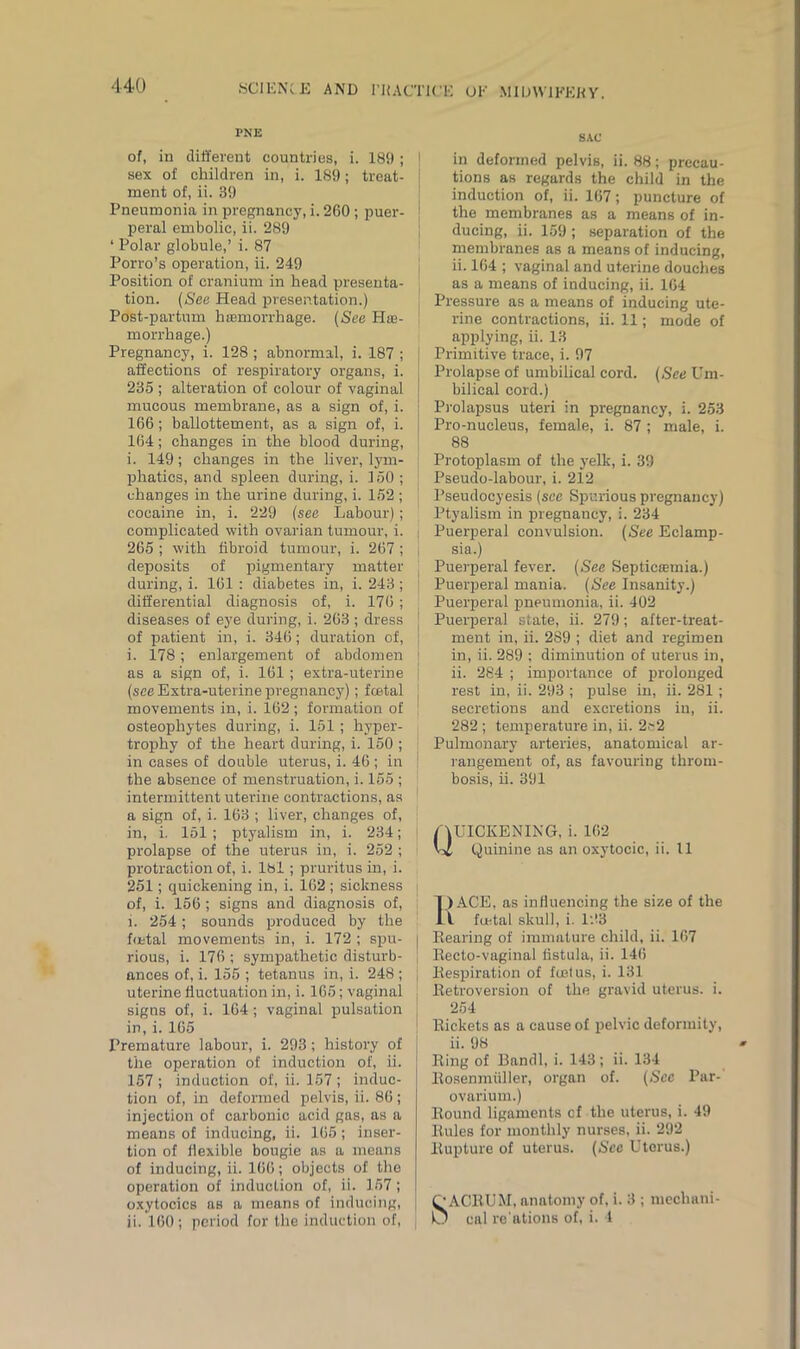 PNE of, in different countries, i. 189 ; sex of children in, i. 189; treat- ment of, ii. 39 Pneumonia in pregnancy, i. 260 ; puer- peral embolic, ii. 289 * Polar globule,’ i. 87 Porro’s operation, ii. 249 Position of cranium in head presenta- tion. (See Head presentation.) Post-partum hmmorrhage. (See Hae- morrhage.) Pregnancy, i. 128 ; abnormal, i. 187 ; affections of respiratory organs, i. 235 ; alteration of colour of vaginal mucous membrane, as a sign of, i. 166; baliottement, as a sign of, i. 164; changes in the blood during, i. 149; changes in the liver, lym- phatics, and spleen during, i. 150 ; changes in the urine during, i. 152 ; cocaine in, i. 229 (see Labour); complicated with ovarian tumour, i. 265 ; with fibroid tumour, i. 267 ; deposits of pigmentary matter during, i. 161 : diabetes in, i. 243; differential diagnosis of, i. 176 ; diseases of eye during, i. 263 ; dress of patient in, i. 346; duration of, i. 178; enlargement of abdomen as a sign of, i. 161; extra-uterine (see Extra-uterine pregnancy); fcetal movements in, i. 162 ; formation of osteophytes during, i. 151; hyper- trophy of the heart during, i. 150 ; in cases of doable uterus, i. 46 ; in the absence of menstruation, i. 155 ; intermittent uterine contractions, as a sign of, i. 163 ; liver, changes of, in, i. 151 ; ptyalism in, i. 234; prolapse of the uterus in, i. 252 ; protraction of, i. 181; pruritus in, i. 251; quickening in, i. 162 ; sickness of, i. 156 ; signs and diagnosis of, l. 254; sounds produced by the foetal movements in, i. 172 ; spu- rious, i. 176 ; sympathetic disturb- ances of, i. 155 ; tetanus in, i. 248 ; uterine fluctuation in, i. 165; vaginal signs of, i. 164; vaginal pulsation in, i. 165 Premature labour, i. 293; history of the operation of induction of, ii. 157 ; induction of, ii. 157 ; induc- tion of, in deformed pelvis, ii. 86 ; injection of carbonic acid gas, as a means of inducing, ii. 165; inser- tion of flexible bougie as a means of inducing, ii. 166; objects of the operation of induction of, ii. 157 ; oxytocics as a means of inducing, ii. 160; period for the induction of, SAC in deformed pelvis, ii. 88; precau- tions as regards the child in the induction of, ii. 167; puncture of the membranes as a means of in- ducing, ii. 159 ; separation of the membranes as a means of inducing, ii. 164 ; vaginal and uterine douches as a means of inducing, ii. 164 Pressure as a means of inducing ute- rine contractions, ii. 11; mode of applying, ii. 13 Primitive trace, i. 97 Prolapse of umbilical cord. (See Um- bilical cord.) Prolapsus uteri in pregnancy, i. 253 Pro-nucleus, female, i. 87 ; male, i. 88 Protoplasm of the yelk, i. 39 Pseudo-labour, i. 212 l’seudocyesis (see Spurious pregnancy) Ptyalism in pregnancy, i. 234 Puerperal convulsion. (See Eclamp- I sia.) Puerperal fever. (See Septicaemia.) Puerperal mania. (See Insanity.) Puerperal pneumonia, ii. 402 Puerperal state, ii. 279; after-treat- ment in, ii. 289 ; diet and regimen in, ii. 289 ; diminution of uterus in, ii. 284 ; importance of prolonged rest in, ii. 293 ; pulse in, ii. 281 ; secretions and excretions in, ii. 282 ; temperature in, ii. 2?2 ! Pulmonary arteries, anatomical ar- rangement of, as favouring throm- bosis, ii. 391 Quickening, l 102 Quinine as an oxytocic, ii. 11 1)ACE, as influencing the size of the IA fcetal skull, i. 123 | Rearing of immature child, ii. 167 j Recto-vaginal fistula, ii. 146 j Respiration of foetus, i. 131 Retroversion of the gravid uterus, i. 254 Rickets as a cause of pelvic deformity, ii. 98 Ring of Bandl, i. 143; ii. 134 Rosenmiiller, organ of. (See Par- ovarium.) Round ligaments cf the uterus, i. 49 Rules for monthly nurses, ii. 292 Rupture of uterus. (See Uterus.) O ACRUM, anatomy of. i. 3 ; mechani- O cal re’ations of, i. 4
