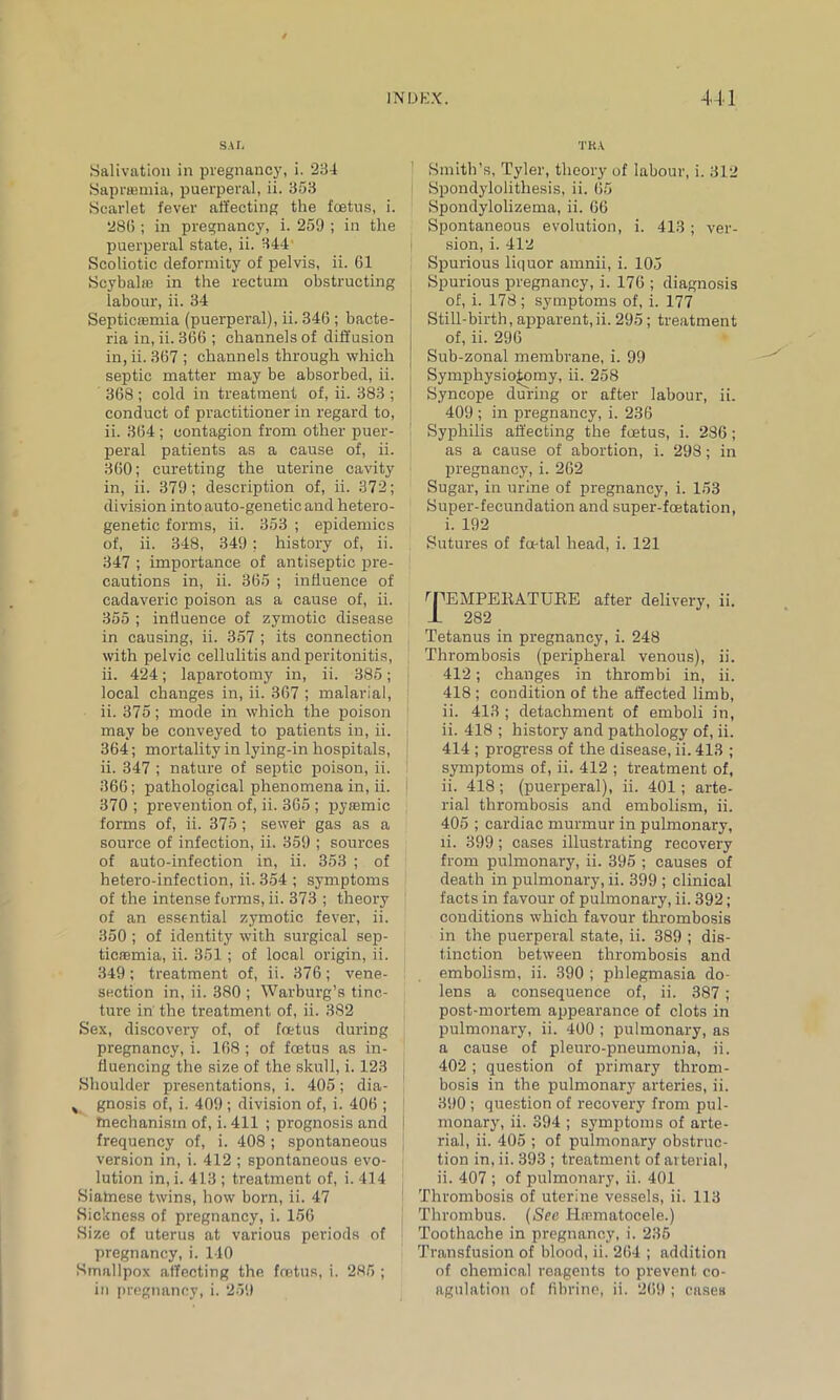 SAT, .Salivation in pregnancy, i. 234 Saprjemia, puerperal, ii. 353 Scarlet fever affecting the foetus, i. 286 ; in pregnancy, i. 259 ; in the puerperal state, ii. 344 Scoliotic deformity of pelvis, ii. 61 Scybalie in the rectum obstructing labour, ii. 34 Septicsemia (puerperal), ii. 346 ; bacte- ria in, ii. 366 ; channels of diffusion in, ii. 367 ; channels through which septic matter may be absorbed, ii. 368 ; cold in treatment of, ii. 383 ; conduct of practitioner in regard to, ii. 364 ; contagion from other puer- peral patients as a cause of, ii. 360; curetting the uterine cavity in, ii. 379; description of, ii. 372; division into auto-genetic and hetero- genetic forms, ii. 353 ; epidemics of, ii. 348, 349; history of, ii. 347 ; importance of antiseptic pre- cautions in, ii. 365 ; influence of cadaveric poison as a cause of, ii. 355 ; influence of zymotic disease in causing, ii. 357 ; its connection with pelvic cellulitis and peritonitis, ii. 424; laparotomy in, ii. 385; local changes in, ii. 367 ; malarial, ii. 375; mode in which the poison may be conveyed to patients in, ii. 364; mortality in lying-in hospitals, ii. 347 ; nature of septic poison, ii. 366; pathological phenomena in, ii. I 370 ; prevention of, ii. 365 ; pyremic forms of, ii. 375; sewer gas as a source of infection, ii. 359 ; sources of auto-infection in, ii. 353 ; of hetero-infection, ii. 354 ; symptoms of the intense forms, ii. 373 ; theory of an essential zymotic fever, ii. 350 ; of identity with surgical sep- ticaemia, ii. 351 ; of local origin, ii. 349; treatment of, ii. 376; vene- section in, ii. 380 ; Warburg’s tinc- ture in' the treatment of, ii. 382 Sex, discovery of, of foetus during pregnancy, i. 168 ; of foetus as in- fluencing the size of the skull, i. 123 I Shoulder presentations, i. 405; dia- , gnosis of, i. 409; division of, i. 406 ; fnechanism of, i. 411 ; prognosis and i frequency of, i. 408 ; spontaneous version in, i. 412 ; spontaneous evo- lution in, i. 413 ; treatment of, i. 414 Siamese twins, how born, ii. 47 Sickness of pregnancy, i. 156 Size of uterus at various periods of pregnancy, i. 140 Smallpox affecting the fretus, i. 285 ; in pregnancy, i. 259 TKA Smith’s, Tyler, theory of labour, i. 312 Spondylolithesis, ii. 65 Spondylolizema, ii. 66 Spontaneous evolution, i. 413; ver- sion, i. 412 Spurious liquor amnii, i. 105 Spurious pregnancy, i. 176 ; diagnosis of, i. 178 ; symptoms of, i. 177 Still-birth, apparent, ii. 295; treatment of, ii. 296 Sub-zonal membrane, i. 99 Symphysiotomy, ii. 258 Syncope during or after labour, ii. 409 ; in pregnancy, i. 236 Syphilis affecting the foetus, i. 286; as a cause of abortion, i. 298; in pregnancy, i. 262 Sugar, in urine of pregnancy, i. 153 Super-fecundation and super-foetation, i. 192 Sutures of foetal head, i. 121 'TEMPERATURE after delivery, ii. 1 282 Tetanus in pregnancy, i. 248 Thrombosis (peripheral venous), ii. 412; changes in thrombi in, ii. 418 ; condition of the affected limb, ii. 413 ; detachment of emboli in, ii. 418 ; history and pathology of, ii. 414 ; progress of the disease, ii. 413 ; symptoms of, ii. 412 ; treatment of, ii. 418; (puerperal), ii. 401; arte- rial thrombosis and embolism, ii. 405 ; cardiac murmur in pulmonary, ii. 399; cases illustrating recovery from pulmonary, ii. 395 ; causes of death in pulmonary, ii. 399 ; clinical facts in favour of pulmonary, ii. 392; conditions which favour thrombosis in the puerperal state, ii. 389 ; dis- tinction between thrombosis and embolism, ii. 390 ; phlegmasia do- lens a consequence of, ii. 387; post-mortem appearance of clots in pulmonary, ii. 400 ; pulmonary, as a cause of pleuro-pneumonia, ii. 402 ; question of primary throm- bosis in the pulmonary arteries, ii. 390 ; question of recovery from pul- monary, ii. 394 ; symptoms of arte- rial, ii. 405 ; of pulmonary obstruc- tion in, ii. 393 ; treatment of arterial, ii. 407 ; of pulmonary, ii. 401 Thrombosis of uterine vessels, ii. 113 Thrombus. (See Hrematocele.) Toothache in pregnancy, i. 235 Transfusion of blood, ii. 264 ; addition of chemical reagents to prevent co- agulation of fibrine, ii. 269 ; cases