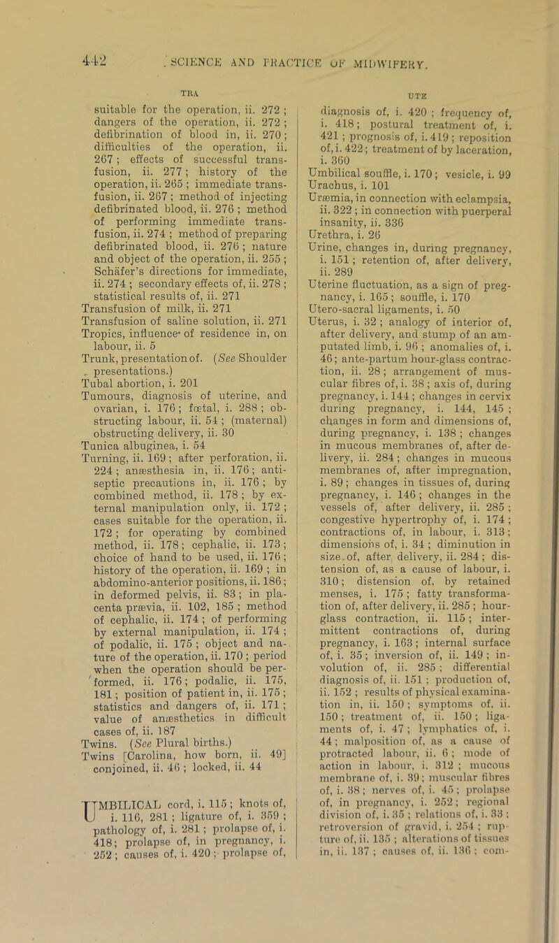 TRA suitable for the operation, ii. 272 ; dangers of the operation, ii. 272 ; defibrination of blood in, ii. 270; difficulties of the operation, ii. 267; effects of successful trans- fusion, ii. 277; history of the operation, ii. 265 ; immediate trans- fusion, ii. 267 ; method of injecting defibrinated blood, ii. 276 ; method of performing immediate trans- fusion, ii. 274 ; method of preparing defibrinated blood, ii. 276; nature and object of the operation, ii. 255 ; Schafer’s directions for immediate, ii. 274 ; secondary effects of, ii. 278 ; statistical results of, ii. 271 Transfusion of milk, ii. 271 Transfusion of saline solution, ii. 271 Tropics, influence- of residence in, on labour, ii. 5 Trunk, presentation of. (See Shoulder . presentations.) Tubal abortion, i. 201 Tumours, diagnosis of uterine, and | ovarian, i. 176; foetal, i. 288; ob- structing labour, ii. 54 ; (maternal) obstructing delivery, ii. 30 Tunica albuginea, i. 54 Turning, ii. 169 ; after perforation, ii. 224; anaesthesia in, ii. 176; anti- septic precautions in, ii. 176 ; by combined method, ii. 178 ; by ex- ternal manipulation only, ii. 172 ; cases suitable for the operation, ii. ! 172; for operating by combined I method, ii. 178; cephalic, ii. 173; j choice of hand to be used, ii. 176; history of the operation, ii. 169 ; in abdomino-anterior positions, ii. 186; in deformed pelvis, ii. 83; in pla- centa praevia, ii. 102, 185 ; method of cephalic, ii. 174 ; of performing by external manipulation, ii. 174 ; j of podalic, ii. 175 ; object and na- ture of the operation, ii. 170 ; period when the operation should be per- formed, ii. 176; podalic, ii. 175, 181; position of patient in, ii. 175 ; statistics and dangers of, ii. 171 ; value of anaesthetics in difficult cases of, ii. 187 Twins. (See Plural births.) Twins [Carolina, how born, ii. 49] conjoined, ii. 46 ; locked, ii. 44 TTMBILICAL cord, i. 115; knots of, U i. 116, 281; ligature of, i. 359 ; pathology of, i. 281; prolapse of, i. 418; prolapse of, in pregnancy, i. 252 ; causes of, i. 420 ; prolnpse of, UTE diagnosis of, i. 420 ; frequency of, i. 418; postural treatment of, i. 421; prognosis of, i.419; reposition of, i. 422; treatment of by laceration, i. 360 Umbilical souffle, i. 170; vesicle, i. 99 Urachus, i. 101 Uraemia, in connection with eclampsia, ii. 322 ; in connection with puerperal insanity, ii. 336 Urethra, i. 26 Urine, changes in, during pregnancy, i. 151; retention of, after delivery, ii. 289 Uterine fluctuation, as a sign of preg- nancy, i. 165; souffle, i. 170 Utero-sacral ligaments, i. 50 Uterus, i. 32 ; analogy of interior of, after delivery, and stump of an am- putated limb, i. 96 ; anomalies of, i. 46; ante-partum hour-glass contrac- tion, ii. 28; arrangement of mus- cular fibres of, i. 38 ; axis of, during pregnancy, i. 144 ; changes in cervix during pregnancy, i. 144, 145 ; changes in form and dimensions of, during pregnancy, i. 138 ; changes in mucous membranes of, after de- livery, ii. 284; changes in mucous membranes of, after impregnation, i. 89 ; changes in tissues of, during pregnancy, i. 146; changes in the vessels of, after delivery, ii. 285 ; congestive hypertrophy of, i. 174; contractions of, in labour, i. 313; dimensions of, i. 34 ; diminution in size.of, after delivery, ii. 284 ; dis- tension of, as a cause of labour, i. 310; distension of, by retained menses, i. 175; fatty transforma- tion of, after delivery, ii. 285 ; hour- glass contraction, ii. 115; inter- mittent contractions of, during pregnancy, i. 163; internal surface of, i. 35; inversion of, ii. 149; in- volution of, ii. 285; differential diagnosis of, ii. 151; production of, ii. 152 ; results of physical examina- tion in, ii. 150 ; symptoms of. ii. 150; treatment of, ii. 150; liga- ments of, i. 47 ; lymphatics of, i. 44; malposition of, as a cause of protracted labour, ii. 6; mode of action in labour, i. 312 ; mucous membrane of, i. 39; muscular fibres of, i. 38; nerves of, i. 45; prolapse of, in pregnancy, i. 252; regional division of, i. 35 ; relations of, i. 33 : retroversion of gravid, i. 254 ; rup- ture of, ii. 135 ; alterations of tissues in, ii. 137 ; causes of, ii. 136; com-