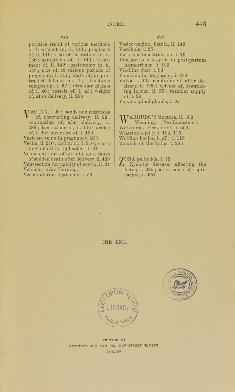 VAG parative result of various methods of treatment in, ii. 144; prognosis of, ii. 141; seat of laceration in, ii. 136 ; symptoms of, ii. 140 ; treat- ment of, ii. 142; gastrotomy in, ii. 146 ; size of, at various periods of pregnancy, i. 141; state of, in pro- tracted labour, ii. 4; structures composing, i. 37 ; utricular glands of, i. 40 ; vessels of, i. 43; weight of, after delivery, ii. 284 YAGINA, i. 28 ; bands and cicatrices of, obstructing delivery, ii. 29; contraction of, after delivery, ii. 286 ; lacerations of, ii. 146 ; orifice of, i. 26 ; structure of, i. 129 Varicose veins in pregnancy, 253 Vectis, ii. 210 ; action of, ii. 210 ; cases in which it is applicable, ii. 211 Veins, entrance of air into, as a cause of sudden death after delivery, ii. 409 Venesection for rigidity of cervix, ii. 24 Version. (See Turning.) Vesico uterine ligaments, i. 50 ZYM Vesico-vaginal fistula, ii. 142 Vestibule, i. 25 Vicarious menstruation, i. 79 Vinegar as a styptic in post-partum hasmorrhage, ii. 129 Vitelline duct, i. 99 Vomiting in pregnancy, i. 228 Vulva, i. 22; condition of, after de- livery, ii. 286; cedema of, obstruct- ing labour, ii. 35; vascular supply of, i. 2S Vulvo-vaginal glands, i. 27 WARBURG'S tincture, ii. 382 Weaning. (See Lactation.) Wet-nurse, selection of, ii. 300 Wharton’s jelly, i. 103, 115 Wolffian bodies, i. 47 ; i. 118 Wounds of the fuetus, i. 283 'TONA pellucida, i. 59 /j Zymotic disease, affecting the foetus, i. 285 ; as a cause of septi- caemia, ii. 357 THE END. PRINTED BY 8POTTI8WOODK AND CO., NEV ■ STREET SQUARE LONDON