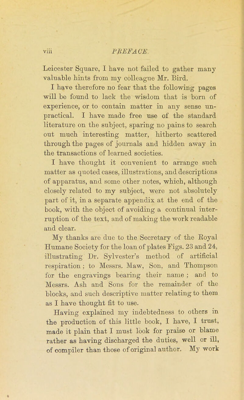 Leicester Square, I have not failed to gather many valuable hints from my colleague Mr. Bird. I have therefore no fear that the following pages will be found to lack the wisdom that is born of experience, or to contain matter in any sense un- practical. I have made free use of the standard literature on the subject, sparing no pains to search out much interesting matter, hitherto scattered through the pages of journals and hidden away in the transactions of learned societies. I have thought it convenient to arrange such matter as quoted cases, illustrations, and descriptions of apparatus, and some other notes, which, although closely related to my subject, were not absolutely part of it, in a separate appendix at the end of the book, with the object of avoiding a continual inter- ruption of the text, and of making the work readable and clear. My thanks are due to the Secretary of the Koyal Humane Society for the loan of plates Figs. 23 and 24, illustrating Dr. Sylvester’s method of artificial respiration; to Messrs. Maw, Son, and Thompson for the engravings bearing their name ; and to Messrs. Ash and Sons for the remainder of the blocks, and such desciiptive matter relating to them as I have thought fit to use. Having explained my indebtedness to others in the production of this little book, I have, I trust, made it plain that I must look for praise or blame rather as having discharged the duties, well or ill, of compiler than those of original author. My work