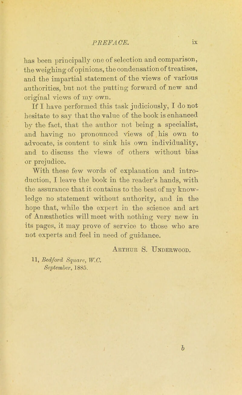 has been principally one of selection and comparison, the weighing of opinions, the condensation of treatises, and the impartial statement of the views of various authorities, but not the putting forward of new and original views of my own. If I have performed this task judiciously, I do not hesitate to say that the value of the book is enhanced b}’ the fact, that the author not being a specialist, and having no pronounced views of his own to advocate, is content to sink his own individuality, and to discuss the views of others without bias or prejudice. With these few words of explanation and intro- duction, I leave the book in the reader’s hands, with the assurance that it contains to the best of my know- ledge no statement without authority, and in the hope that, while the expert in the science and art of Anaesthetics will meet with nothing very new in its pages, it may prove of service to those who are not experts and feel in need of guidance. Arthur S. Underwood. 11, Bedford Square, W.C. September, 1885. I b