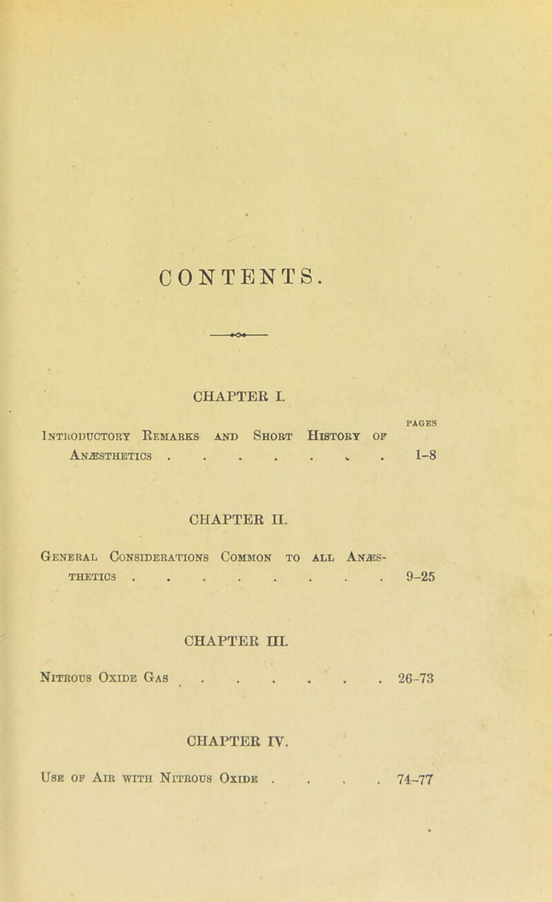 CONTENTS CHAPTER I. Inthoductort Remarks and Short History op Anesthetics CHAPTER n. General Considerations Common to all Anes- thetics ........ CHAPTER m. Nitrous Oxide Gas CHAPTER IV. PAGES 1-8 9-25 26-73 Use of Air with Nitrous Oxide . . 74-77