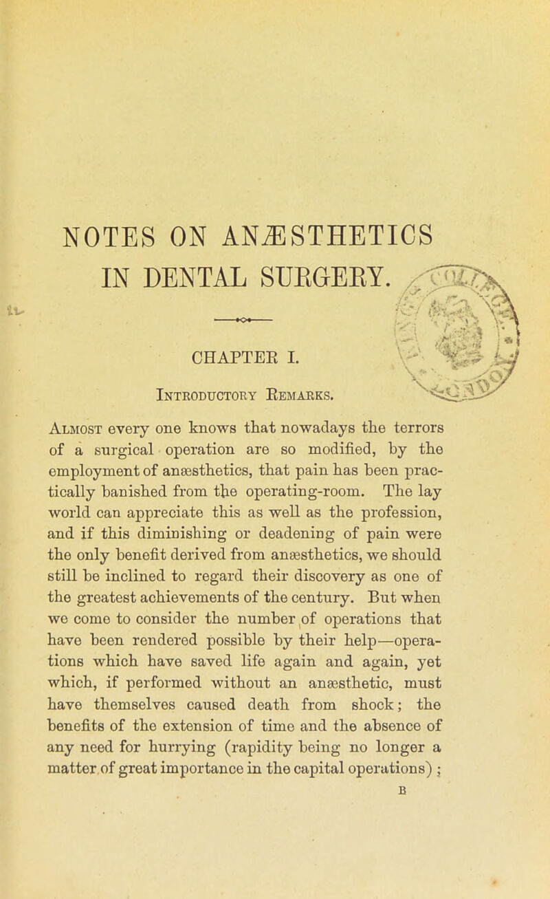 NOTES ON ANAESTHETICS Almost every one knows that nowadays the terrors of a surgical operation are so modified, by the employment of anaesthetics, that pain has been prac- tically banished from the operating-room. The lay world can appreciate this as well as the profession, and if this diminishing or deadening of pain were the only benefit derived from anaesthetics, we should still be inclined to regard their discovery as one of the greatest achievements of the century. But when we come to consider the number pf operations that have been rendered possible by their help—opera- tions which have saved life again and again, yet which, if performed without an anaesthetic, must have themselves caused death from shock; the benefits of the extension of time and the absence of any need for hurrying (rapidity being no longer a matter.of great importance in the capital operations) j IN DENTAL SUKDEET Inteoductory Eemarks. CHAPTEK I.