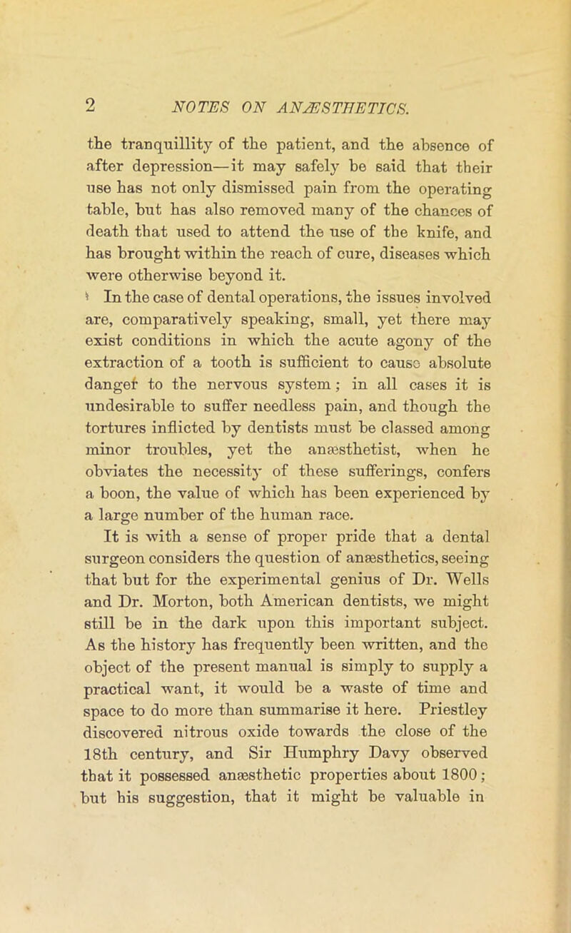 the tranquillity of the patient, and the absence of after depression—it may safely be said that their use has not only dismissed pain from the operating table, but has also removed many of the chances of death that used to attend the use of the knife, and has brought within the reach of cure, diseases which were otherwise beyond it. ^ In the case of dental operations, the issues involved are, comparatively speaking, small, yet there may exist conditions in which the acute agony of the extraction of a tooth is sufficient to cause absolute dangef to the nervous system; in all cases it is undesirable to suffer needless pain, and though the tortures inflicted by dentists must be classed among minor troubles, yet the anassthetist, when he obviates the necessitj- of these sufferings, confers a boon, the value of which has been experienced by a large number of the human race. It is with a sense of proper pride that a dental surgeon considers the question of anaesthetics, seeing that but for the experimental genius of Dr. Wells and Dr. Morton, both American dentists, we might still be in the dark upon this important subject. As the history has frequently been written, and the object of the present manual is simply to supply a practical want, it would be a waste of time and space to do more than summarise it here. Priestley discovered nitrous oxide towards the close of the 18th century, and Sir Humphry Davy observed that it possessed anaesthetic properties about 1800; but his suggestion, that it might be valuable in