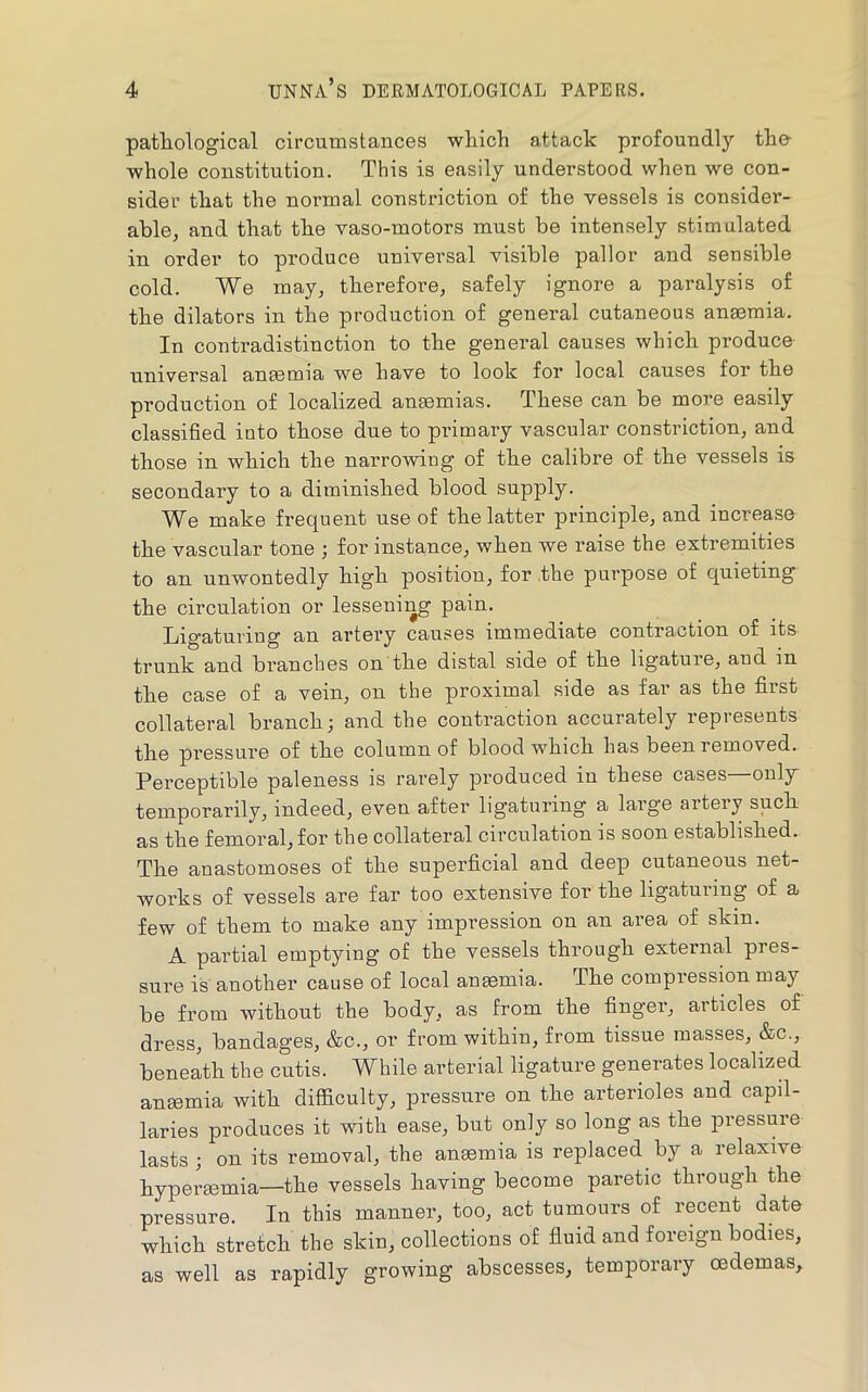 patliological circumstances which attack profoundly the- whole constitution. This is easily understood when we con- sider that the normal constriction of the vessels is consider- able, and that the vaso-motors must be intensely stimulated in order to produce universal visible pallor and sensible cold. We may, therefore, safely ignore a paralysis of the dilators in the production of general cutaneous ansemia. In contradistinction to the general causes which produce universal anmmia we have to look for local causes for the production of localized anaemias. These can be more easily classified into those due to primary vascular constriction, and those in which the narrowing of the calibre of the vessels is secondary to a diminished blood supply. We make frequent use of the latter principle, and increase the vascular tone ; for instance, when we raise the extremities to an unwontedly high position, for the purpose of quieting the circulation or lessening pain. Ligaturing an artery causes immediate contraction of its trunk and branches on the distal side of the ligature, and in the case of a vein, on the proximal side as far as the first collateral branch; and the contraction accurately represents the pressure of the column of blood which has been removed. Perceptible paleness is rarely produced in these cases—onljr temporarily, indeed, even after ligaturing a large artery such as the femoral, for the collateral circulation is soon established. The anastomoses of the superficial and deep cutaneous net- works of vessels are far too extensive for the ligaturing of a few of them to make any impression on an area of skin. A partial emptying of the vessels through external pres- sure is another cause of local anmmia. The compression may be from without the body, as from the finger, articles of dress, bandages, &c., or from within, from tissue masses, &c., beneath the cutis. While arterial ligature generates localized anmmia with difficulty, pressure on the arterioles and capil- laries produces it with ease, but only so long as the pressure lasts ; on its removal, the anmmia is replaced by a relaxive hypermmia—the vessels having become paretic through the pressure. In this manner, too, act tumours of recent date which stretch the skin, collections of fluid and foreign bodies, as well as rapidly growing abscesses, temporary oedemas.