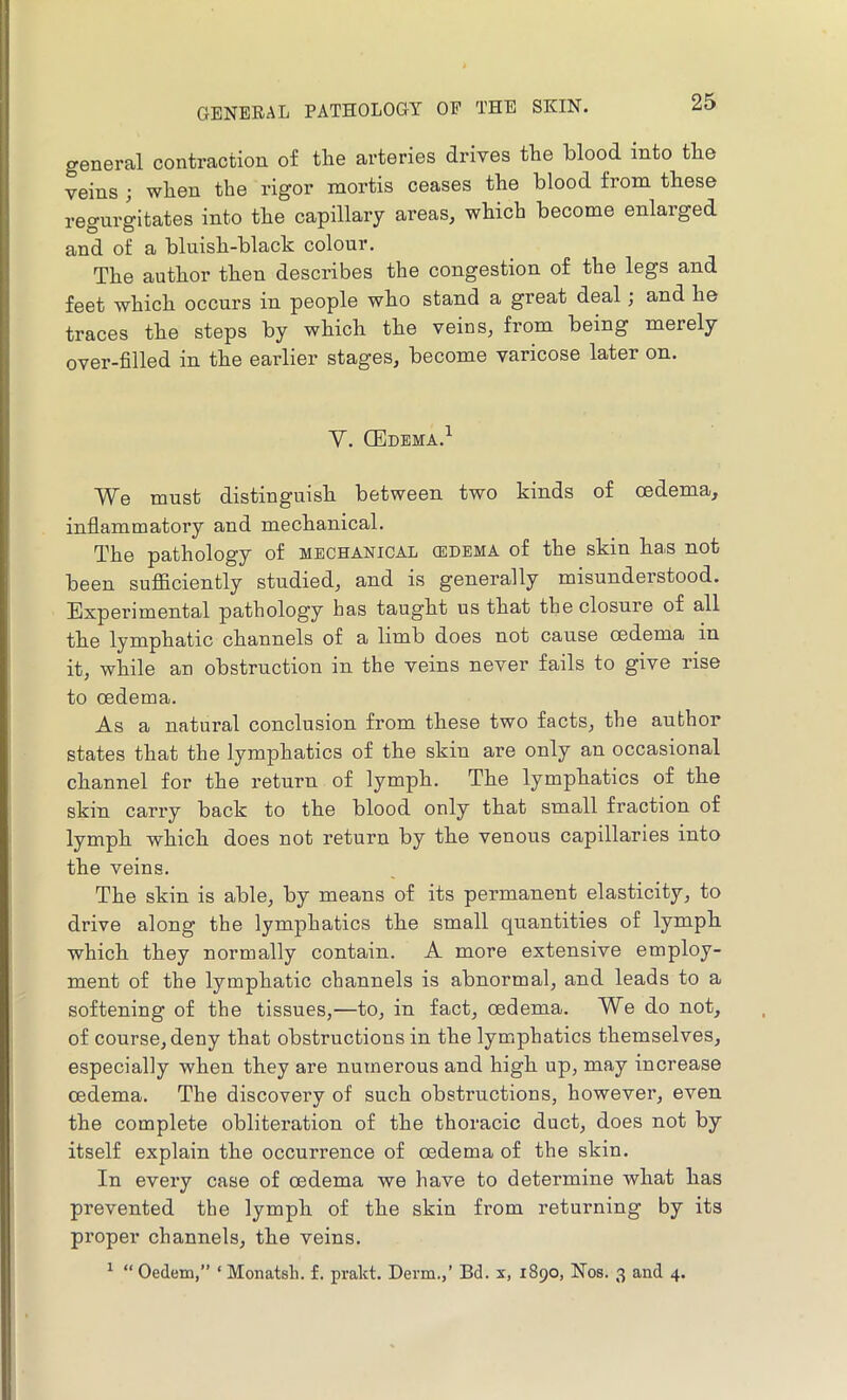 general contraction of the arteries drives the blood into the veins ; when the rigor mortis ceases the blood from these regurgitates into the capillary areas, which become enlarged and of a bluish-black colour. The author then describes the congestion of the legs and feet which occurs in people who stand a great deal; and he traces the steps by which the veins, from being merely over-filled in the earlier stages, become varicose later on. V. GEdbma.^ We must distinguish between two kinds of oedema, inflammatory and mechanical. The pathology of mechanical (edema of the skin has not been suflficiently studied, and is generally misunderstood. Experimental pathology has taught us that the closure of all the lymphatic channels of a limb does not cause cedema in it, while an obstruction in the veins never fails to give rise to oedema. As a natural conclusion from these two facts, the author states that the lymphatics of the skin are only an occasional channel for the return of lymph. The lymphatics of the skin carry back to the blood only that small fraction of lymph which does not return by the venous capillaries into the veins. The skin is able, by means of its permanent elasticity, to drive along the lymphatics the small quantities of lymph which they normally contain. A more extensive employ- ment of the lymphatic channels is abnormal, and leads to a softening of the tissues,—to, in fact, oedema. We do not, of course, deny that obstructions in the lymphatics themselves, especially when they are numerous and high up, may increase oedema. The discovery of such obstructions, however, even the complete obliteration of the thoracic duct, does not by itself explain the occurrence of oedema of the skin. In every case of oedema we have to determine what has prevented the lymph of the skin from returning by its proper channels, the veins.