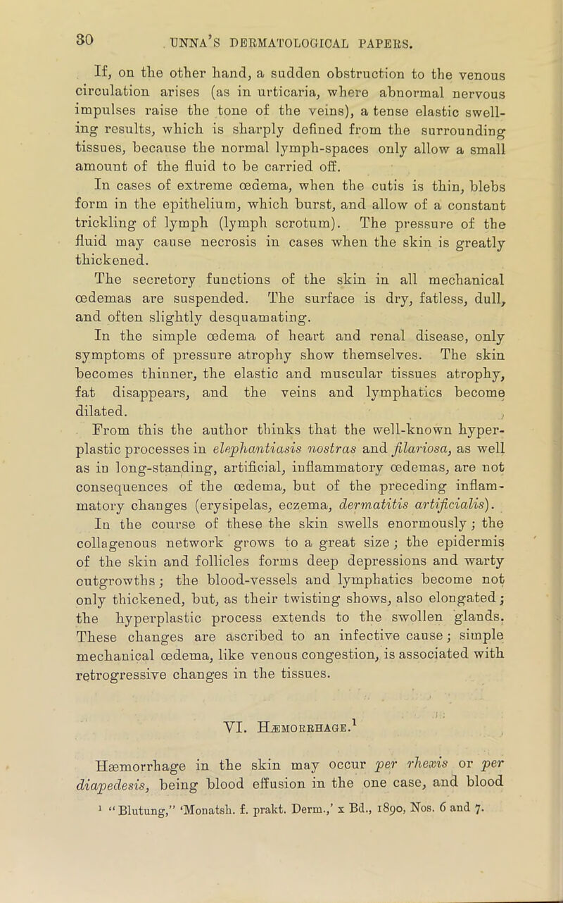 If, on tlie other hand, a sadden obstruction to the venous circulation arises (as in urticaria, where abnormal nervous impulses raise the tone of the veins), a tense elastic swell- ing results, which is sharply defined fi’om the surrounding tissues, because the normal lymph-spaces only allow a small amount of the fluid to be carried off. In cases of extreme oedema, when the cutis is thin, blebs form in the epithelium, which burst, and allow of a constant trickling of lymph (lymph scrotum). The pressure of the fluid may cause necrosis in cases when the skin is greatly thickened. The secretory functions of the skin in all mechanical oedemas are suspended. The surface is dry, fatless, dull, and often slightly desquamating. In the simple oedema of heart and renal disease, only symptoms of pressure atrophy show themselves. The skin becomes thinner, the elastic and muscular tissues atrophy, fat disappears, and the veins and lymphatics become dilated. From this the author thinks that the well-known hyper- plastic processes in elephantiasis nostras a,ndi Jilariosa, as well as in long-standing, artiflcial, inflammatory oedemas, are not consequences of the oedema, but of the preceding inflam- matory changes (erysipelas, eczema, dermatitis artificialis). In the course of these the skin swells enormously; the collagenous network grows to a great size; the epidermis of the skin and follicles forms deep depressions and warty outgrowths; the blood-vessels and lymphatics become not only thickened, but, as their twisting shows, also elongated; the hyperplastic process extends to the swollen glands. These changes are ascribed to an infective cause; simple mechanical oedema, like venous congestion, is associated with retrogressive changes in the tissues. yi. Hjimorehage.^ Haemorrhage in the skin may occur per rhexis or per diapedesis, being blood effusion in the one case, and blood