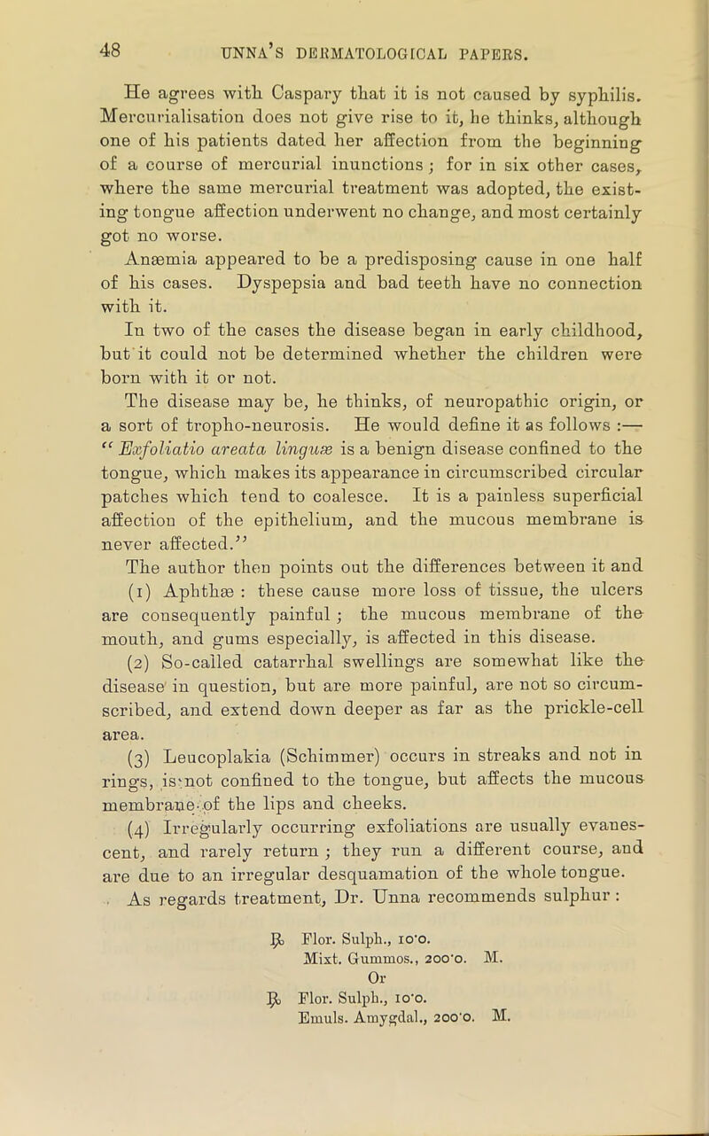He agrees witli Caspary tliat it is not caused by syphilis. Mercnrialisation does not give rise to it, he thinks, although one of his patients dated her affection from the beginning of a course of mercurial inunctions; for in six other cases,, where the same mei’curial treatment was adopted, the exist- ing tongue affection underwent no change, and most certainly got no worse. Anaemia appeared to be a predisposing cause in one half of his cases. Dyspepsia and bad teeth have no connection with it. In two of the cases the disease began in early childhood, but it could not be determined whether the children were born with it or not. The disease may be, he thinks, of neuropathic origin, or a sort of tropho-neurosis. He would define it as follows :— “ Exfoliatio areata linguae is a benign disease confined to the tongue, which makes its appearance in circumscribed circular patches which tend to coalesce. It is a painless superficial affection of the epithelium, and the mucous membrane is never affected.’’ The author then points out the differences between it and (1) Aphthm : these cause more loss of tissue, the ulcers are consequently painful; the mucous membrane of the mouth, and gums especially, is affected in this disease. (2) So-called catarrhal swellings are somewhat like the disease in question, but are more painful, are not so circum- scribed, and extend down deeper as far as the prickle-cell area. (3) Leucoplakia (Schimmer) occurs in streaks and not in rings, ismot confined to the tongue, but affects the mucous membrane-.-pf the lips and cheeks. (4) Irregularly occurring exfoliations are usually evanes- cent, and rarely return ; they run a different course, and are due to an irregular desquamation of the whole tongue. ■ As regards treatment, Dr. Unna recommends sulphur : P> Flor. Sulph., lo'o. Mixt. Gummos., 20o'o. M. Or Flor. Sulph., lo'o. Emuls. Amygdal., 200'0. M.