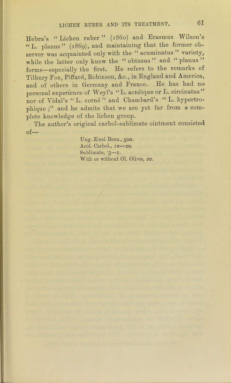 Hebra’s ''Lichen ruber(i860) and Erasmus Wilson’s L. planus” (1869), and maintaining that the former ob- server was acquainted only with the  acuminatus variety, while the latter only knew the  obtusus ” and  planus forms—especially the first. He refers to the remarks of Tilbury Fox, Piffard, Robinson, &c., in England and America, and of others in Germany and France. He has had no personal experience of Weyl’s L. acneique or L. circinatus”^ nor of Yidal’s  L. come ” and Chambard’s  L. hypertro- phique and he admits that we are yet far from a com- plete knowledge of the lichen group. The author’s original carbol-sublimate ointment consisted of— Ung. Zinci Benz., 500. Acid. Carbol., 10—20. Sublimate, ’5—i. With or without 01. Olivse, 20.