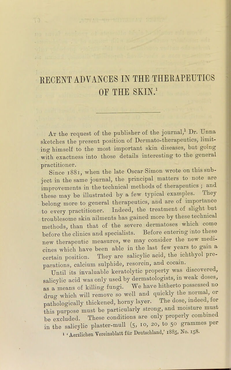 IIECENT ADVANCES IN THE THERAPEUTICS OE THE SKIN/ At the request of the publisher of the journal/ Dr. Unna sketches the present position of Dermato-therapeutics, limit- ing himself to the most important skin diseases, but going with exactness into those details interesting to the general practitioner. Since i88i, when the late Oscar Simon wrote on this sub- ject in the same journal, the principal matters to note are improvements in the technical methods of therapeutics ; and these may be illustrated by a few typical examples. They belong more to general therapeutics, and are of importance to every practitioner. Indeed, the treatment of slight but troublesome skin ailments has gained more by these technical methods, than that of the severe dermatoses which come before the clinics and specialists. Before entering into these new therapeutic measures, we may consider the new medi- cines which have been able in the last few years to gam a certain position. They are salicylic acid, the ichthyol pre- parations, calcium sulphide, resorcin, and cocain. Until its invaluable keratolytic property was discovered, salicylic acid was only used by dermatologists, in weak doses, as a means of killing fungi. We have hitherto possessed no drug which will remove so well and quickly the normal, or pathologically thickened, horny layer. The dose, indeed, for this purpose must be particularly strong, and moisture must be excluded. These conditions are only properly combined in the salicylic plaster-mull (5, 10, 20, to 50 grammes per > ‘Aerzlichen Vereinsblatt fiir Deutschland,’ 1885, No. 158.