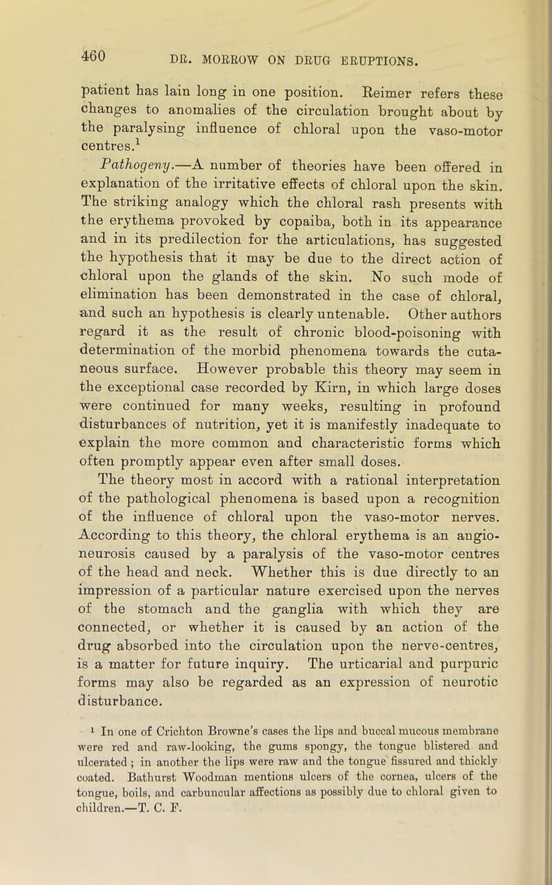 patient has lain long in one position. Eeimer refers these changes to anomalies of the circulation brought about by the paralysing influence of chloral upon the vaso-motor centres.^ Pathogeny.—A number of theories have been offered in explanation of the irritative effects of chloral upon the skin. The striking analogy which the chloral rash presents with the erythema provoked by copaiba, both in its appearance and in its predilection for the articulations, has suggested the hypothesis that it may be due to the direct action of chloral upon the glands of the skin. No such mode of elimination has been demonstrated in the case of chloral, and such an hypothesis is clearly untenable. Other authors regard it as the result of chronic blood-poisoning witb determination of the morbid phenomena towards the cuta- neous surface. However probable this theory may seem in the exceptional case recorded by Kirn, in which large doses were continued for many weeks, resulting in profound disturbances of nutrition, yet it is manifestly inadequate to explain the more common and characteristic forms which often promptly appear even after small doses. The theory most in accord with a rational interpretation of the pathological phenomena is based upon a recognition of the influence of chloral upon the vaso-motor nerves. According to this theory, the chloral erythema is an angio- neurosis caused by a paralysis of the vaso-motor centres of the head and neck. Whether this is due directly to an impression of a particular nature exercised upon the nerves of the stomach and the ganglia with which they are connected, or whether it is caused by an action of the drug absorbed into the circulation upon the nerve-centres, is a matter for future inquiry. The urticarial and purpuric forms may also be regarded as an expression of neurotic disturbance. * In one of Crichton Browne’s cases the lips and buccal mucous membrane were red and raw-looking, the gums spongy, the tongue blistered and ulcerated ; in another the lips were raw and the tongue fissured and thickly coated. Bathurst Woodman mentions ulcers of the cornea, ulcers of the tongue, boils, and carbuncular affections as possibly due to chloral given to children.—T. C. F.