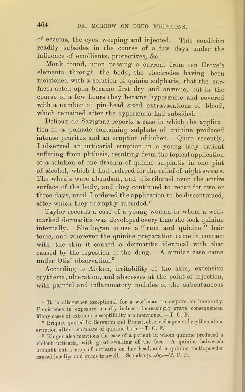 of eczema, the eyes weeping and injected. This condition readily subsides in the course of a few days under the influence of emollients, protectives, &c.^ Monk found, upon passing a current from ten Grove’s elements through the body, the electrodes having been moistened with a solution of quiniae sulphatis, that the sur- faces acted upon became first dry and anaemic, but in the course of a few hours they became hyperaemic and covered with a number of pin-head sized extravasations of blood, which remained after the hyperaemia had subsided. Delioux de Savignac reports a case in which the applica- tion of a pomade containing sulphate of quinine produced intense pruritus and an eruption of lichen. Quite recently, I observed an urticarial eruption in a young lady patient suffering from phthisis, resulting from the topical application of a solution of one drachm of quiniae sulphatis in one pint of alcohol, which I had ordered for the relief of night sweats. The wheals were abundant, and distributed over the entire surface of the body, and they continued to recur for two or three days, until I ordered the application to be discontinued, after which they promptly subsided.* Taylor records a case of a young woman in whom a well- marked dermatitis was developed every time she took quinine internally. She began to use a rum and quinine ” hair tonic, and wherever the quinine preparation came in contact with the skin it caused a dermatitis identical with that caused by the ingestion of the drug. A similar case came under Otis’ observation.® According to Aitken, irritability of the skin, extensive erythema, ulceration, and abscesses at the point of injection, with painful and inflammatory nodules of the subcutaneous 1 It is altogether exceptional for a workman to acquire an immunity. Persistence in exposure usually induces increasingly grave consequences. Many cases of extreme susceptibility are mentioned.—T. C. F. ® Briquet, quoted by Bergeron and Proust, observed a general erythematous eruption after a sulphate of quinine bath. T. C. F. ’ Ringer also mentions the case of a patient in whom quinine produced a violent urticaria, with great swelling of the face. A quinine hair-wash brought out a crop of urticaria on her head, and a quinine tooth-powder caused her lips and gums to swell. See also p. 469. T. C. F.