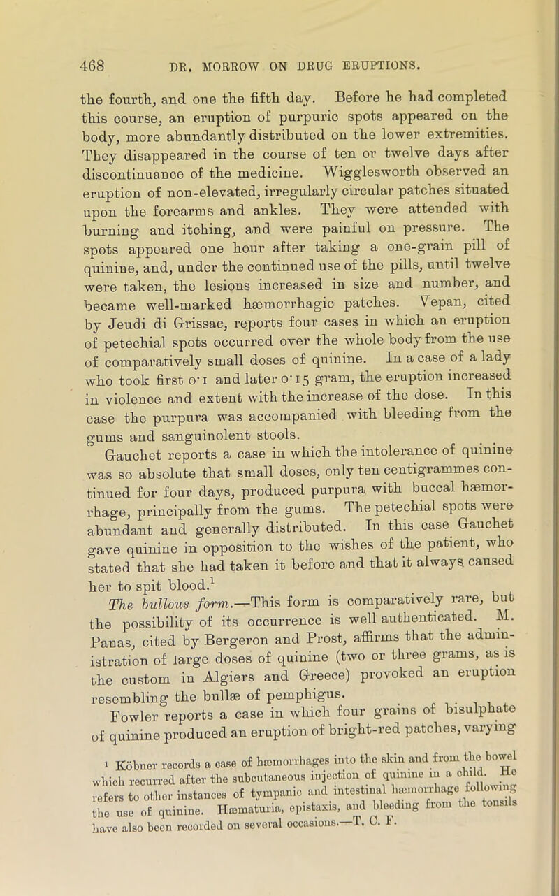 tlie fourtli, and one the fifth day. Before he had completed this course, an eruption of purpuric spots appeared on the body, more abundantly distributed on the lower extremities. They disappeared in the course of ten or twelve days after discontinuance of the medicine. Wigglesworth observed an eruption of non-elevated, irregularly circular patches situated upon the forearms and ankles. They were attended with burning and itching, and were painful on pressure. The spots appeared one hour after taking a one-grain pill of quinine, and, under the continued use of the pills, until twelve were taken, the lesions increased in size and number, and became well-marked haemorrhagic patches. Yepan, cited by Jeudi di Glrissac, reports four cases in which an eruption of petechial spots occurred over the whole body from the use of comparatively small doses of quinine. In a case of a lady who took first o'l and later o'15 gram, the eruption increased in violence and extent with the increase of the dose. In this case the purpura was accompanied with bleeding from the gums and sanguinolent stools. Grauohet reports a case in which the intolerance of quinine was so absolute that small doses, only ten centigrammes con- tinued for four days, produced purpura with buccal haemor- rhage, principally from the gums. The petechial spots were abundant and generally distributed. In this case Gauchet gave quinine in opposition to the wishes of the patient, who stated that she had taken it before and that it always caused her to spit blood.^ The bullous /orm.—This form is comparatively rare, but the possibility of its occurrence is well authenticated. M. Panas, cited by Bergeron and Prost, afiix’ms that the admin- istration of large doses of quinine (two or three grams, as is the custom in Algiers and Greece) provoked an eruption resembling the bullae of pemphigus. Fowler reports a case in which four grams of bisulphate of quinine produced an eruption of bright-red patches, varying • Kobner records a case of haemorrhages into the skin and from the bowel which recurred after the subcutaneous injection of duimne m ^ ^ refers to other instances of tympanic and intestinal haimoijhage following the use of quinine. Hematuria, epistaxis. and bleeding from the tonsils have also been recorded on several occasions. T. C. .