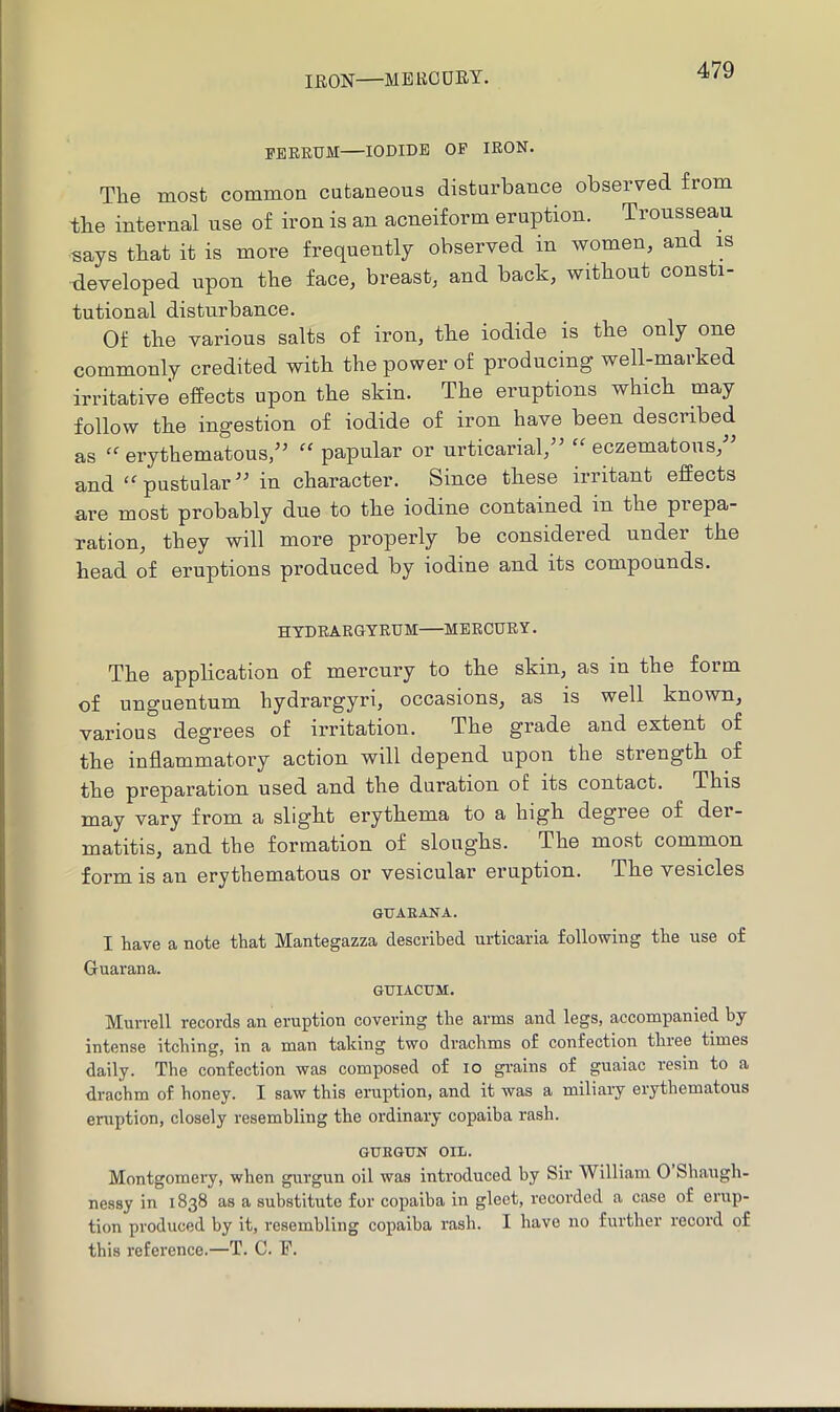 IRON—mercury. I’EBRTJM—IODIDE OP IRON. The most common cutaneous disturbance observed from the internal use of iron is an acneiform eruption. Trousseau says that it is more frequently observed in women, and m developed upon the face, breast, and back, without consti- tutional disturbance. Of the various salts of iron, the iodide is the only one commonly credited with the power of producing well maiked irritative effects upon the skin. The eruptions which may follow the ingestion of iodide of iron have been described as “’erythematous,’' papular or urticarial,” “eczematous,” and “ pustular ” in character. Since these irritant effects are most probably due to the iodine contained in the prepa- ration, they will more properly be considered under the head of eruptions produced by iodine and its compounds. HYDRARGYRUM MERCURY. The application of mercury to the skin, as in the form of unguentum hydrargyri, occasions, as is well known, various degrees of irritation. The grade and extent of the inflammatory action will depend upon the strength of the preparation used and the duration of its contact. This may vary from a slight erythema to a high degree of der- matitis, and the formation of sloughs. The most common form is an erythematous or vesicular eruption. The vesicles GUAEANA. I have a note that Mantegazza described urticaria following the use of Guarana. GUIACUM. Murrell records an eruption covering the arms and legs, accompanied by intense itching, in a man taking two drachms of confection thiee times daily. The confection was composed of lo grains of guaiac resin to a drachm of honey. I saw this eruption, and it was a miliary erythematous eruption, closely resembling the ordinary copaiba rash. GUEGUN OIL. Montgomery, when gurgun oil was introduced by Sir William 0 Shaugh- nessy in 1838 as a substitute for copaiba in gleet, recorded a case of erup- tion produced by it, resembling copaiba rash. I have no further record of this reference.—T. C. F.