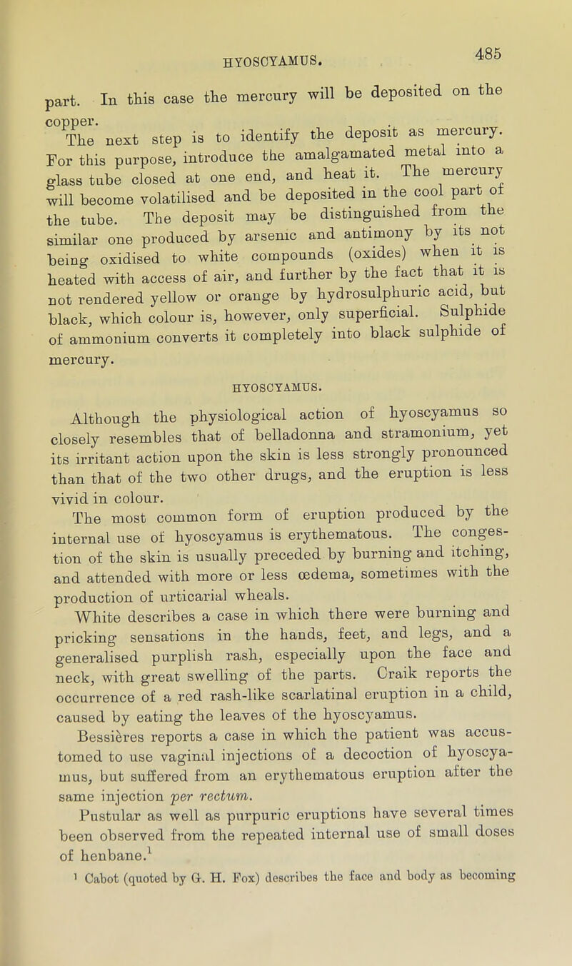 HYOSCYAMUS. part. In this case the mercury will be deposited on the copper. The next step is to identify the deposit as mercury. For this purpose, introduce the amalgamated metal into a glass tube closed at one end, and heat it. The mercury will become volatilised and be deposited in the cool part o the tube. The deposit may be distinguished from the similar one produced by arsenic and antimony by its not being oxidised to white compounds (oxides) when it is heated with access of air, and further by the fact that it is Dot rendered yellow or orange by hydrosulphuric acid, but black, which colour is, however, only superficial. Sulphide of ammonium converts it completely into black sulphide of mercury. HYOSCYAMUS. Although the physiological action of hyoscyamus so closely resembles that of belladonna and stramonium, yet its irritant action upon the skin is less strongly pronounced than that of the two other drugs, and the eruption is less vivid in colour. The most common form of eruption produced by the internal use of hyoscyamus is erythematous. The conges- tion of the skin is usually preceded by burning and itching, and attended with more or less oedema, sometimes with the production of urticarial wheals. White describes a case in which there were burning and pricking sensations in the hands, feet, and legs, and a generalised purplish rash, especially upon the face and neck, with great swelling of the parts. Craik reports the occurrence of a red rash-like scarlatinal eruption in a child, caused by eating the leaves of the hyoscyamus. Bessi^res reports a case in which the patient was accus- tomed to use vaginal injections of a decoction of hyoscya- mus, but suffered from an erythematous eruption after the same injection per rectum. Pustular as well as purpuric eruptions have several times been observed from the repeated internal use of small doses of henbane.^ ’ Cabot (quoted by G. H. Fox) describes the face and body as becoming