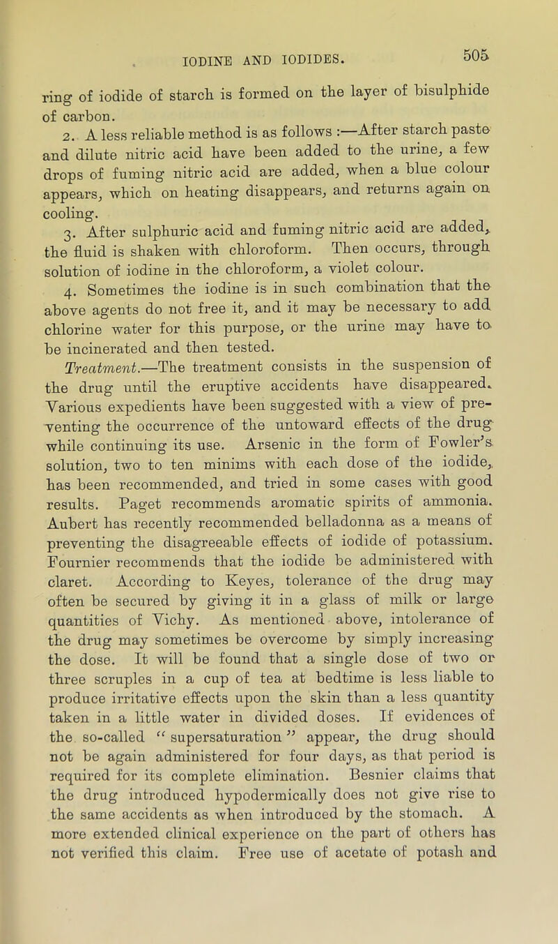ring of iodide of starcli is formed on tlie layer of bisulpliide of carbon. 2. A less reliable method is as follows :—After starch paste and dilute nitric acid have been added to the urine^ a few drops of fuming nitric acid are addedj when a blue colour appears^ which on heating disappears^ and returns again on cooling. 3. After sulphuric acid and fuming nitric acid are addedj. the fluid is shaken with chloroform. Then occurs, through solution of iodine in the chloroform, a violet colour. 4. Sometimes the iodine is in such combination that the above agents do not free it, and it may be necessary to add, chlorine water for this purpose, or the urine may have te be incinerated and then tested. Treatment.—The treatment consists in the suspension of the drug until the eruptive accidents have disappeared. Various expedients have been suggested with a view of pre- venting the occurrence of the untoward effects of the drug- while continuing its use. Arsenic in the form of Fowler^s. solution, two to ten minims with each dose of the iodide,, has been recommended, and tried in some cases with good results. Paget recommends aromatic spirits of ammonia. Aubei’t has recently recommended belladonna as a means of preventing the disagreeable effects of iodide of potassium. Fournier recommends that the iodide be administered with claret. According to Keyes, tolerance of the drug may often be secured by giving it in a glass of milk or large quantities of Vichy. As mentioned above, intolerance of the drug may sometimes be overcome by simply increasing the dose. It will be found that a single dose of two or three scruples in a cup of tea at bedtime is less liable to produce irritative effects upon the skin than a less quantity taken in a little water in divided doses. If evidences of the so-called “ supersaturation ” appeal*, the drug should not be again administered for four days, as that period is required for its complete elimination. Besnier claims that the drug introduced hypodermically does not give rise to the same accidents as when introduced by the stomach. A more extended clinical experience on the part of others has not verified this claim. Free use of acetate of potash and