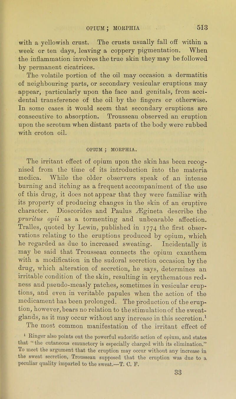 opium; mobphia with a yellowish crust. The crusts usually fall off within a week or ten days, leaving a coppery pigmentation. When the inflammation involves the true skin they may be followed by permanent cicatrices. The volatile portion of the oil may occasion a dermatitis of neighbouring parts, or secondary vesicular eruptions may appear, particularly upon the face and genitals, from acci- dental transference of the oil by the Angers or otherwise. In some cases it would seem that secondary eruptions are consecutive to absorption. Trousseau observed an eruption upon the scrotum when distant parts of the body were rubbed with croton oil. OPIUM ; MORPHIA. The irritant effect of opium upon the skin has been recog- nised from the time of its introduction into the materia medica. While the older observers speak of an intense burning and itching as a frequent accompaniment of the use of this drug, it does not appear that they were familiar with its property of producing changes in the skin of an eruptive character. Dioscorides and Paulus .^gineta describe the 'pruritus opii as a tormenting and unbearable affection. Tralles, quoted by Lewin, published in 1774 the flrst obser- vations relating to the eruptions produced by opium, which he regarded as due to increased sweating. Incidentally it may be said that Trousseau connects the opium exanthem with a modification in the sudoral secretion occasion by the drug, which alteration of secretion, he says, determines an irritable condition of the skin, resulting in erythematous red- ness and pseudo-measly patches, sometimes in vesicular erup- tions, and even in veritable papules when the action of the medicament has been prolonged. The production of the erup- tion, however,bears no relation to the stimulation of the sweat- glands, as it may occur without any increase in this secretion.^ The most common manifestation of the irritant effect of 1 Ringer also points out the powerful sudorific action of opium, and states that “ the cutaneous emunctory is especially charged with its elimination.” To meet the ai'gument that the eruption may occur without any increase in the sweat secretion, Trousseau supposed that the eruption was duo to a peculiar quality imparted to the sweat.—T. C. F. 33