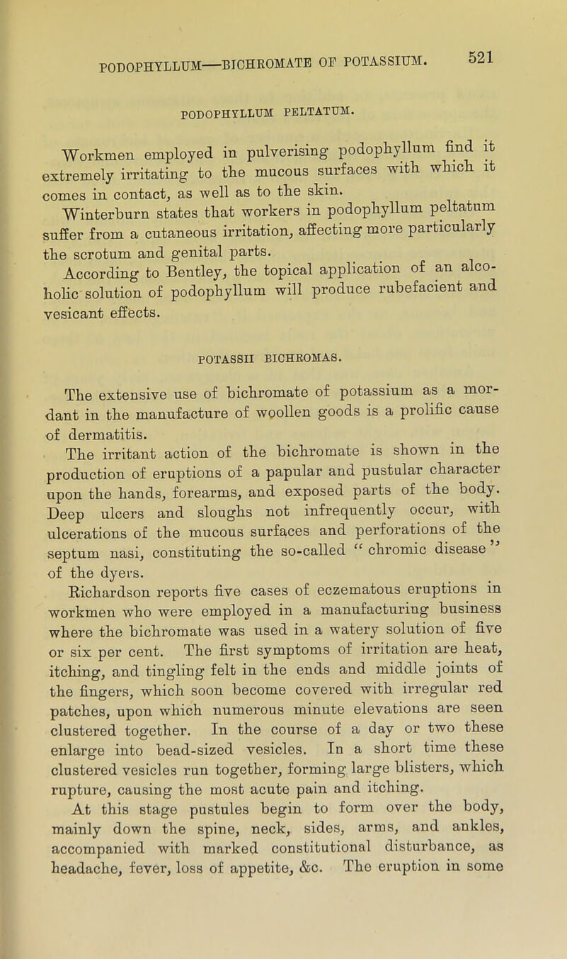 PODOPHYLLUM—BIOHEOMATB OP POTASSIUM. PODOPHYLLUM PBLTATUM. Workmen employed in pulverising podopkyllum find it extremely irritating to tke mucous surfaces witk wkick it comes in contact, as ■well as to tke skin. Winterburn states that workers in podophyllum peltatum suffer from a cutaneous irritation, affecting more particularly the scrotum and genital parts. According to Bentley, the topical application of an alco- holic' solution of podophyllum will produce rubefacient and vesicant effects. POTASSII BICHEOMAS. The extensive use of bichromate of potassium as a mor- dant in the manufacture of wpollen goods is a prolific cause of dermatitis. The irritant action of the bichromate is shown in the production of eruptions of a papular and pustular chaiacter upon the hands, forearms, and exposed parts of the body. Deep ulcers and sloughs not infrequently occur, with ulcerations of the mucous surfaces and perforations of the septum nasi, constituting the so-called “ chromic disease of the dyers. Richardson reports five cases of eczematous eruptions in workmen who were employed in a manufacturing business where the bichromate was used in a watery solution of five or six per cent. The first symptoms of irritation are heat, itching, and tingling felt in the ends and middle joints of the fingers, which soon become covered with irregular red patches, upon which numerous minute elevations are seen clustered together. In the course of a day or two these enlarge into bead-sized vesicles. In a short time these clustered vesicles run together, forming large blisters, which rupture, causing the most acute pain and itching. At this stage pustules begin to form over the body, mainly down the spine, neck, sides, arms, and ankles, accompanied with marked constitutional disturbance, as headache, fever, loss of appetite, &c. The eruption in some