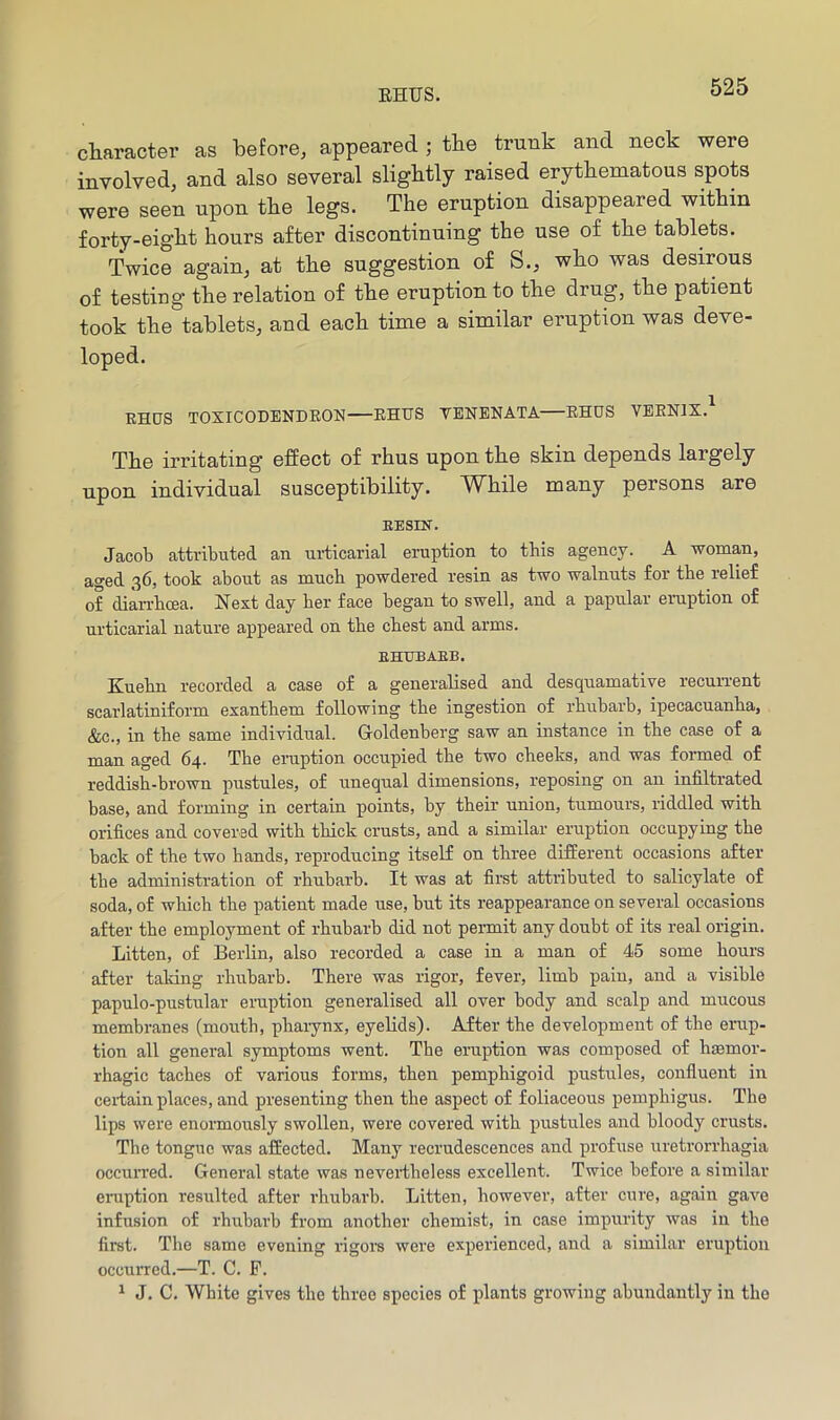 character as before, appeared ; the trunk and neck were involved, and also several slightly raised erythematous spots were seen upon the legs. The eruption disappeared within forty-eight hours after discontinuing the use of the tablets. Twice again, at the suggestion of S., who was desirous of testing the relation of the eruption to the drug, the patient took the tablets, and each time a similar eruption was deve- loped. EHCrS TOXICODENDEON EHUS VENENATA EHUS VEENIX.^ The irritating effect of rhus upon the skin depends largely upon individual susceptibility. While many persons are EESIN. Jacob attributed an ui-ticarial eruption to this agency. A woman, aged 36, took about as much powdered resin as two walnuts for the relief of dian-bcea. Next day her face began to swell, and a papular eruption of urticarial nature appeared on the chest and arms. EHUBAEB. Kuebn recorded a case of a generalised and desquamative recurrent scarlatiniform exantbem following the ingestion of rhubarb, ipecacuanha, &c., in the same individual. Goldenberg saw an instance in the case of a man aged 64. The eruption occupied the two cheeks, and was formed of reddish-brown pustules, of unequal dimensions, reposing on an infiltrated base, and forming in certain points, by their nnion, tumours, riddled with orifices and covered with thick crusts, and a similar eruption occupying the back of the two hands, reproducing itself on three different occasions after the administration of rhuharh. It was at first attributed to salicylate of soda, of which the patient made use, but its reappearance on several occasions after the employment of rhubarb did not permit any doubt of its real origin. Litten, of Berlin, also recorded a case in a man of 45 some hours after taldng rhuharb. There was rigor, fever, limh pain, and a visible papulo-pustular eruption generalised all over body and scalp and mucous membranes (mouth, phaiynx, eyelids). After the development of the erup- tion all general symptoms went. The eruption was composed of haemor- rhagic taches of various forms, then pemphigoid pustules, confluent in certain places, and presenting then the aspect of foliaceous pemphigus. The lips were enormously swollen, were covered with pustules and bloody crusts. The tongue was affected. Many recrudescences and profiise uretrorrhagia occurred. General state was nevertheless excellent. Twice before a similar eruption resulted after I’hubarb. Litten, however, after cure, again gave infusion of rhubai'b from another chemist, in case impurity was in the first. The same evening rigors were experienced, and a similar eruption occurred.—T. C. P. ^ J. C. White gives the three species of plants growing abundantly in the