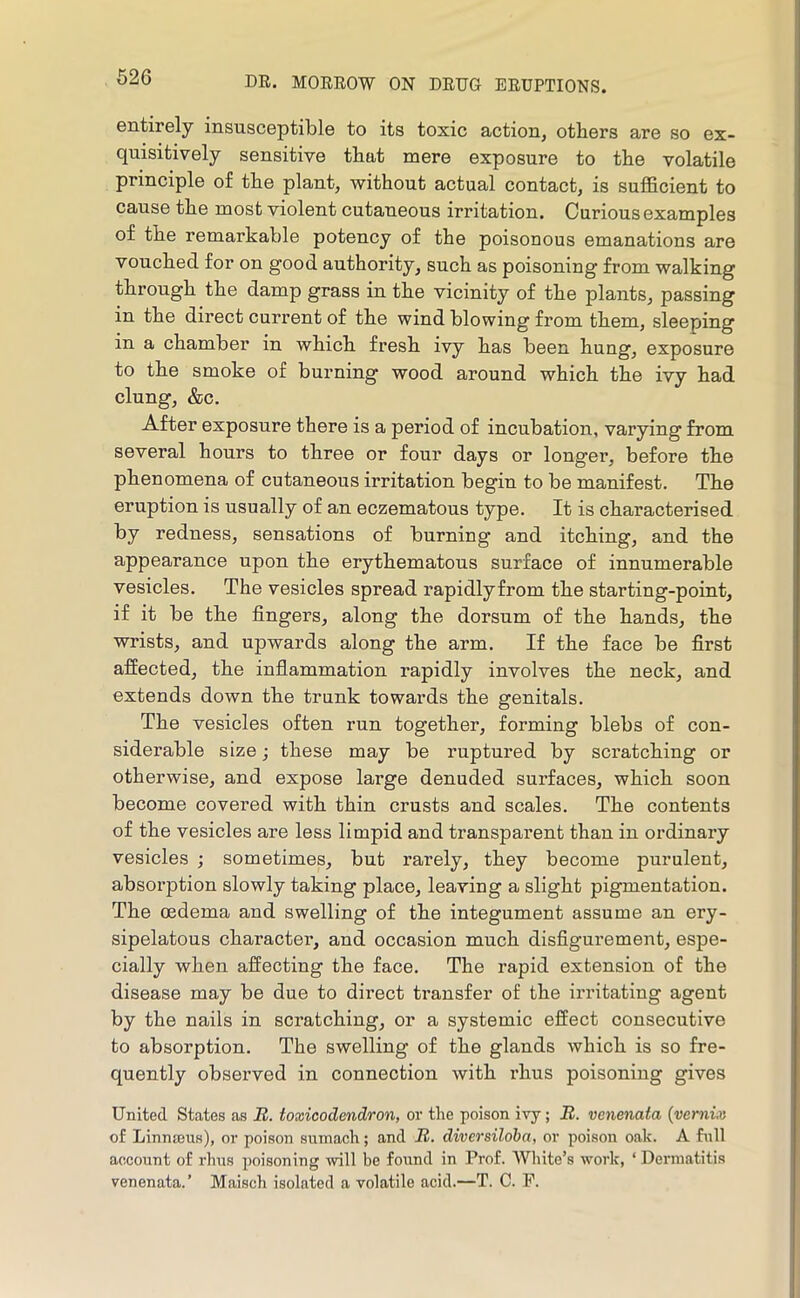 entirely insusceptible to its toxic action, others are so ex- quisitively sensitive that mere exposure to the volatile principle of the plant, without actual contact, is sufficient to cause the most violent cutaneous irritation. Curious examples of the remarkable potency of the poisonous emanations are vouched for on good authority, such as poisoning from walking through the damp grass in the vicinity of the plants, passing in the direct current of the wind blowing from them, sleeping in a chamber in which fresh ivy has been hung, exposure to the smoke of burning wood around which the ivy had clung, &c. After exposure there is a period of incubation, varying from several hours to three or four days or longer, before the phenomena of cutaneous irritation begin to be manifest. The eruption is usually of an eczematous type. It is characterised by redness, sensations of burning and itching, and the appearance upon the erythematous surface of innumerable vesicles. The vesicles spread rapidlyfrom the starting-point, if it be the fingers, along the dorsum of the hands, the wrists, and upwards along the arm. If the face be first affected, the inflammation rapidly involves the neck, and extends down the trunk towards the genitals. The vesicles often run together, forming blebs of con- siderable size; these may be ruptured by scratching or otherwise, and expose large denuded surfaces, which soon become covered with thin crusts and scales. The contents of the vesicles are less limpid and transparent than in ordinary vesicles ; sometimes, but rarely, they become purulent, absorption slowly taking place, leaving a slight pigmentation. The oedema and swelling of the integument assume an ery- sipelatous character, and occasion much disfigurement, espe- cially when affecting the face. The rapid extension of the disease may be due to direct ti’ansfer of the irritating agent by the nails in scratching, or a systemic effect consecutive to absorption. The swelling of the glands which is so fre- quently observed in connection with I’hus poisoning gives United States as J2. toxicodendron, or the poison ivy; R. venenata {vernix of Linnajus), or poison sumach; and R. diversiloba, or poison oak. A full account of rhus poisoning will be found in Prof. White’s work, ‘ Dermatitis venenata.’ Maisch isolated a volatile acid.—T. C. F.