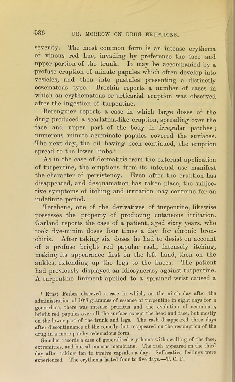 severity. The most common form is an intense erythema of vinous red hue^ invading by preference the face and upper portion of tbe trunk. It may be accompanied by a profuse eruption of minute papules which often develop into vesiclesj and then into pustules presenting a distinctly eczematous type. Brochin reports a number of cases in wbich an erythematous or urticarial eruption was observed after the ingestion of turpentine. Berenguier reports a case in which large doses of the drug produced a scarlatina-like eruption, spreading over the face and upper part of the body in irregular patches; numerous minute acuminate papules covered the surfaces. The next day, the oil having been continued, the eruption spread to the lower limbs.^ As in the case of dermatitis from the external application of turpentine, the eruptions from its internal use manifest the character of persistency. Even after the eruption has disappeared, and desquamation has taken place, the subjec- tive symptoms of itching and irritation may continue for an indefinite period. Terebene, one of the derivatives of turpentine, likewise possesses the property of producing cutaneous irritation. Garland reports the case of a patient, aged sixty years, who took five-minim doses four times a day for chronic bron- chitis. After taking six doses he had to desist on account of a profuse bright red papular rash, intensely itching, making its appearance first on the left hand, then on the ankles, extending up the legs to the kuees. The patient had previously displayed an idiosyncrasy against turpentine. A turpentine liniment applied to a sprained wrist caused a 1 Ernst Feibes observed a case in which, on tbe ninth day after tbe administration of 10'8 grammes of essence of tui’pentine in eight days for a gonorrhcea, there was intense pruritus and the evolution of acuminate, bright red papules over all the surface except the head and face, but mostly on the lower part of the trunk and legs. Tlie rash disappeared three days after discontinuance of the remedy, but reappeared on the resumption of the di-ug in a more patchy cedematous form. Gaucher records a case of generalised erythema with swelling of the face, extremities, and buccal mucous membrane. The rash appeared on the third day after taking ten to twelve capsules a day. Suffocative feelings were experienced. The erythema lasted four to five days.—T. C. F.