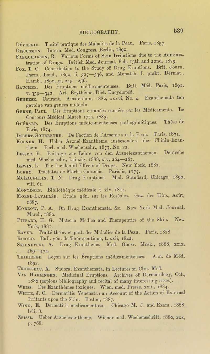 Detebgie. Traite pratique des Maladies de la Peau. Paris, 1857* Discussion. Intern. Med. Congress, Berlin, 1890. Faequhaeson, R. Various Forms of Skin Irritations due to the Adminis- tration of Drugs. British Med. Journal, Feb. iS^li 22nd, 1879- Fox, T. C. Contribution to the Study of Drug Eruptions. Brit. Joum. Derm., Bond., 1890, ii, 327—336, and Monatsh. f. prakt. Dermat., Hamb., 1890, xi, 245—256. Gauchee. Des Eruptions medicamenteuses. Bull. Med. Paris, 1891, Y. 229—342. Ai’t. ^irytheme. Diet. Encycloped. Geneesk. Courant. Amsterdam, 1882, xxxvi. No. 4. Exanthemata ten gevolge Tan genees middeln. Geene, Paui.. Des Eruptions cutanees causees par les Medicaments. Le Concours Medical, March 17th, 1883. Gueeaed. Des Eruptions medicamenteuses pathogenetiques. These de Paris, 1874. Imbeet-Gouebetee. De Taction de TArsenic sur la Peau. Paris, 1871. Kobnee, H. Ueber Arznei-Exautheme, insbesondere iiber Chinin-Exan- them. Berl. med. Wochenschr., 1877, No. 22. Lessee, E. Beitrage zur Lehre von den Arzneiexanthemen. Deutsche med. Wochenschr., Leipzig, 1888, xiv, 264—267. Lewin, L. The Incidental EfEects of Drugs. New York, 1882. Loeey. Tractatus de Morbis Cutaneis. Parisiis, i777- McLaughlin, T. N. Drug Eruptions. Med. Standard, Chicago, 1890, viii, 61. Montegee. Bibliotheque medicale, t. xlv, 1814. Moeel-Lavallee. I^tude gen. sur les Roseoles. Gaz. des Hop., Aout, 1887. Moeeow, P. a. On Drug Exanthemata, &c. New York Med. Journal, March, 1880. PiFFAED, H. G. Materia Medica and Therapeutics of the Skin. New York, 1881. Ratee. Traite theor. et prat, des Maladies de la Peau. Paris, 1828. Ricoed. Bull. gen. de Therapeutique, t. xxii, 1842. Skibnevski, a. Drug Exanthems. Med. Obozr. Mosk., 1888, xxix, 469—474. Thibieege. Le^on sur les Eruptions medicamenteuses. Ann. de Med. 1892. Teousseau, a. Sudoral Exanthemata, in Lectures on Clin. Med. Van Haelingen. Medicinal Eruptions. Archives of Dermatology, Oct., 1880 (copious bibliography and recital of many interesting cases). Weiss. Des Exanthbmes toxiques. Wien. med. Presse, xxiii, 1884. White, J. C. Dermatitis Venenata: an Account of the Action of External In-itants upon the Skin. Boston, 1887. Wing, E. Dermatitis medicamentosa. Chicago M. J. and Exam., 1888, Ivii, 3. Zeissl. Ueber Arzneiexantheme. Wiener med. Wochenschrift, 1880, xxx, p. 768.