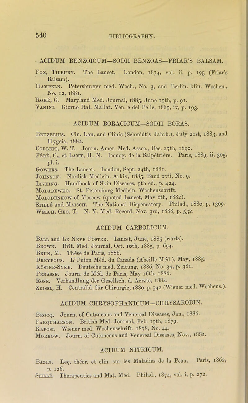 ACIDUM BENZOICUM—SODII BENZOAS—FRIAR’S BALSAM. Fox, Tilbuet. The Lancet. London, 1874, vol. ii, p. 195 (Friar’s Balsam). Hampeln. Petersburger med. Wocb., No. 3, and Berlin, klin. Wochen., No. 12, 1881. Rohe, G. Maryland Med. Journal, 1885, June 15th, p. 91. Vanini. Giorno Ital. Mallat. Ven. e del Pelle, 1885, iv, p. 193. ACIDUM BORACICUM—SODII BORAS. BEtrzEiiTJS. Cin. Lan. and Clinic (Schmidt’s Jahrb.), July 21st, 1883, and Hygeia, 1882. CoELETT, W. T. Journ. Amer. Med. Assoc., Dec. 27th, 1890. Feee, C., et Lamt, H. N. Iconog. de la Salpetrim-e. Paris, 1889, ii, 305, pi. i. Gowees. The Lancet. London, Sept. 24th, 1881. Johnson. Nordisk Medicin. Arkiv, 1885, Band xvii, No. 9. Liveing. Handbook of Skin Diseases, 5th ed., p. 424. Modadewko. St. Petersburg Medicin. Wocbenscbi-ift. Molodenkow of Moscow (quoted Lancet, May 6tb, 1882). Stille and Maisch. The National Dispensatory. Pbilad., 1880, p. 1309. Welch, Geo. T. N. T. Med. Record, Nov. 3rd, 1888, p. 532. ACIDUM CARBOLICUM. Ball and Le Neve Fostee. Lancet, June, 1885 (warts). Beown. Brit. Med. Journal, Oct. lotb, 1885, p. 694. Been, M. These de Paris, 1886. Deeyfoes. L’Union Med. du Canada (Abeille Med.), May, 1885. Kostee-Stke. Deutsche med. Zeitung, 1886, No. 34, p- 381. Penasse. Journ. de Med. de Paris, May i6th, 1886. Rose. Verhandlung der Gesellsch. d. Aerzte, 1884. Zeissl, H. Centralbl. fill’ Chirurgie, 1880, p. 542 (Wiener med. Wochens.). ACIDUM CHRYSOPHANICUM—CHRYSAROBIN. Beocq. Journ. of Cutaneous and Venereal Diseases, Jan., 1886. Faequhaeson. British Med. Journal, Feb. 15th, 1879. Kaposi. Wiener med. Wochenschrift, 1878, No. 44. Moeeow. Journ. of Cutaneous and Venereal Diseases, Nov., 1882. ACIDUM NITRICUM. Bazin. Le9. thcor. et din. sur les Maladies de la Peau. Paris, 1862, p. 126. SiiLLii. Therapeutics and Mat. Med. Pbilad., 1874, vol. i, p. 272.