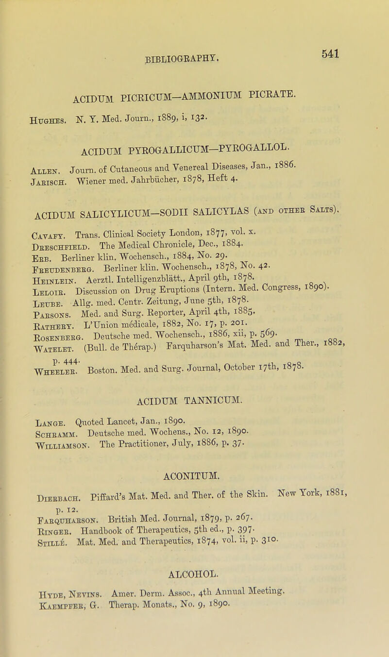 ACIDUM PICEICUM—AMMONIUM PICRATE. Hughes. N. Y. Med. Journ., 1889, i> 13^' ACIDUM PYROGALLICUM—PYROGALLOL. Allen. Joum. of Cutaneous and Venereal Diseases, Jan., 1886. Jaeisch. Wiener naed. Jahrbiicher, 1878, Heft 4. ACIDUM SALICTLICUM-SODII SALICYLAS (and other Salts). Cat AFT. Trans. Clinical Society London, 1877, vol. x. Deeschfield. The Medical Chronicle, Dec., 1884. Ebb. Berliner Min. Wochensch., 1884, No. 29. Eeeudenbeeg. Berliner Min. Wochensch., 1878, No. 42. Heinlein. Aerztl. Intelligenzhliitt., April 9th, 1878, Leloie. Discussion on Drug Eruptions (Intern. Med. Congress, 1890). Leube. Allg. med. Centr. Zeitung, June 5fl>) 1878. Parsons. Med. and Surg. Reporter, April 4th, 1885. Ratheet. L’Union medicale, 1882, No. i7> P- 201. Rosenbeeg. Deutsche med. Wochensch., 1886, xii, p. 569- Watelet. (Bull, de Therap.) Earquharson’s Mat. Med. and Ther., 1882, p. 444> Q o Wheelee. Boston. Med. and Surg. Journal, October 17th, 187 . ACIDUM TANNICUM. Lange. Quoted Lancet, Jan., 1890. ScHEAMM. Deutsche med. Wochens., No. 12, 1890. Williamson. The Practitioner, July, 1886, p. 37. ACONITUM. Dieebach. Piffard’s Mat. Med. and Ther. of the Skin. New York, 1881, p. 12. Eaequhaeson. British Med. Journal, i879> P- 267- Ringee. Handbook of Therapeutics, 5th ed., p. 397* Stille. Mat. Med. and Therapeutics, 1874, vol. ii, p. 310. ALCOHOL. Hyde, Nevins. Amer. Derm. Assoc., 4th Annual Meeting. Kaempfee, G. Therap. Monats., No. 9, 1890.