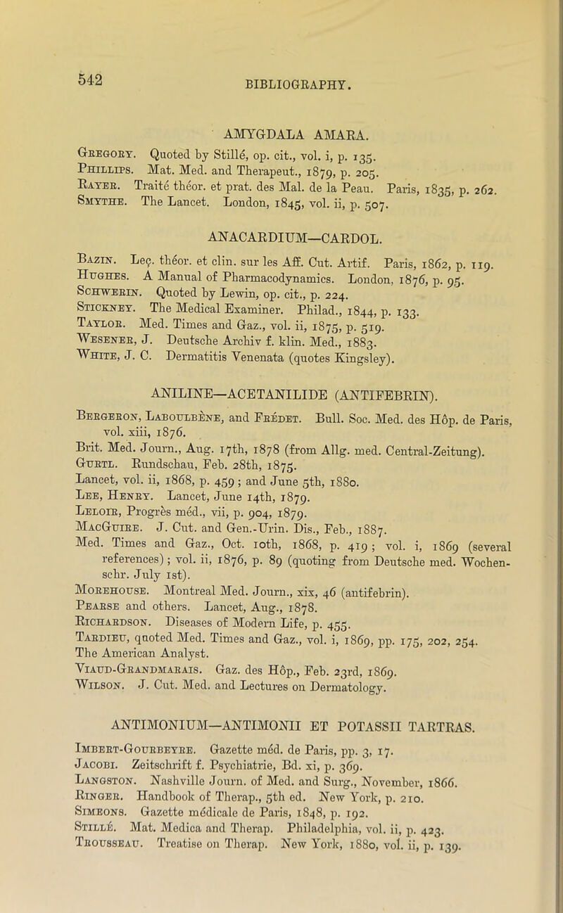 AMYGDALA A]\IARA. Geegoet. Quoted by Stille, op. cit., vol. i, p. 135. Phillips. Mat. Med. and Tberapeut., 1879, p. 205. Eatee. Traite tbeor. et prat, des Mai. de la Peau. Paris, 1835, p. 262. Smythe. The Lancet. London, 1845, ''^ol. ii, p. 507. ANACARDIUM—CARDOL. Bazin. Le^. theor. et clin. sur les Aff. Cut. Artif. Paris, 1862, p. 119. Hughes. A Manual of Pharmacodynamics. London, 1876, p. 9,5. ScHWEEiN. Quoted by Lewin, op. cit., p. 224. Stickney. The Medical Examiner. Philad., 1844, p. 133. Tayloe. Med. Times and Gaz., vol. ii, 1875, p. 519. Wesenee, J. Deutsche Archiv f. klin. Med., 1883. White, J. C. Dermatitis Venenata (quotes Kingsley). ANILHSTE—ACETANILIDE (ANTIPEBRHST). Beegeeon, Laboulbene, and Eeedet. Bull. Soc. Med. des Hop. de Paris, vol. xiii, 1876. Brit. Med. Journ., Aug. 17th, 1878 (from Allg. med. Central-Zeitung). Guetl. Rundschau, Feb. 28th, 1875. Lancet, vol. ii, 1868, p. 459; and June 5th, 1880. Lee, Heney. Lancet, June 14th, 1879. Leloie, Progres med., vii, p. 904, 1879. MacGuiee. j. Cut. and Gen.-Urin. Dis., Feb., 1887. Med. Times and Gaz., Oct. loth, 1868, p. 419; vol. i, 1869 (several references); vol. ii, 1876, p. 89 (quoting from Deutsche med. Wochen- schr. July ist). Moeehouse. Montreal Med. Journ., xix, 46 (antifebrin). Peaese and others. Lancet, Aug., 1878. Richaedson. Diseases of Modem Life, p. 435. Taedieu, quoted Med. Times and Gaz., vol. i, 1869, pp. 175, 202, 254. The American Analyst. Viaud-Geandmaeais. Gaz. des Hop., Feb. 23rd, 1869. Wilson. J. Cut. Med. and Lectures on Dermatology. ANTIMONIUM—AHTIMOKII ET POTASSII TARTRAS. Imbeet-Gouebeyee. Gazette mdd. de Paris, pp. 3, 17. Jacobi. Zeitschiift f. Psychiatrie, Bd. xi, p. 369. Langston. Nashville Journ. of Med. and Surg., November, 1866. Ringee. Handbook of Therap., 3th ed. New York, p. 210. Simeons. Gazette mddicale de Paris, 1848, j). 192. Stille. Mat, Medica and Therap. Philadelphia, vol. ii, p. 423. Teousseau. Treatise on Therap. New York, 1880, vol. ii, p. 139.