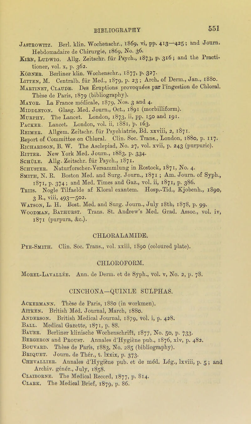 Jasteowitz. Berl. klin. Wochenschr., 1869, vi, pp. 413 4^5 5 Joum. Hebdomadaire de Chirurgie, 1869, No. 36. Kien, Ludwig. Allg. Zeitscbr. fur Psych., 1873* p, 316; and the Practi- tioner, vol. X, p. 362. Kobneb. Berliner klin. Wochenschr., 1877, p. 327. Bitten, M. Centralb. fiir Med., 1879, p. 23 ; Arch, of Derm., Jan., 1880. Maetinet, Claude. Des Eruptions provoquees par I’ingestion de Chloral. These de Paris, 1879 (bibliography). Matoe. La Prance mMicale, 1879, Nos. 3 and 4. Middleton. Glasg. Med. Joum., Oct., 1891 (morbilliform). Muephy. The Lancet. London, 1873, ii, pp. 150 and 191. Packee. Lancet. London, vol. ii, 1881, p. 163. Eeimee. Allgem. Zeitschr. fiir Psychiatrie, Bd. xxviii, 2, 1871. Report of Committee on Chloral. Clin. Soc. Trans., London, 1880, p. 117. Eichaedson, B. W. The Asclepiad, No. 27, vol. xvii, p. 243 (purpuric). Eittee. New York Med. Journ., 1883, p. 334. Schule. Allg. Zeitschr. fiir Psych., 1871. ScHUSTEE. Naturforscher-Versammlung in Eostock, 1871, No. 4. Smith, N. E. Boston Med. and Surg. Journ., 1871 ; Am. Journ. of Syph., 1871, p. 374 ; and Med. Times and Gaz., vol. ii, 1871, p. 386. Teiis. Nogle Tilfaelde af Kloral exantem. Hosp.-Tid., Kjobenh., 1890, 3 R., viii, 493—502. Watson, L. H. Bost. Med. and Surg. Journ., July i8th, 1878, p. 99. Woodman, Bathuest. Trans. St. Andrew’s Med. Grad. Assoc., vol. iv, 1871 (purpura, &c.). CHLORALAMIDE. Pte-Smith. Clin. Soc. Trans., vol. xxiii, 1890 (coloured plate). CHLOROFORM. Moeel-Lavallee. Ann. de Derm, et de Syph., vol. v. No. 2, p. 78. CINCHONA—QUINI^ SULPHAS. Ackeemann. Th^se de Paris, 1880 (In workmen). Aitken. British Med. Journal, March, 1880. Andeeson. British Medical Journal, 1879, vol. i, p. 428. Ball. Medical Gazette, 1871, p. 88. Bauee. Berliner klinische Wochenschrift, 1877, No. 50, p. 733. Beegeeon and Peoust. Annales d’Hygiene pub., 1876, xlv, p. 482. Bouvaed. These de Paris, 1883, No. 285 (bibliography). Beiquet. Joum. de Th6r., t. Ixxix, p. 373. Chevalliee. Annales d’Hygiene pub. et de mdd. Leg., Ixviii, p. 5; and Archiv. gendr., July, 1858. Claiboene. The Medical Record, 1877, p. 814. Claek. The Medical Brief, 1879, p. 86.