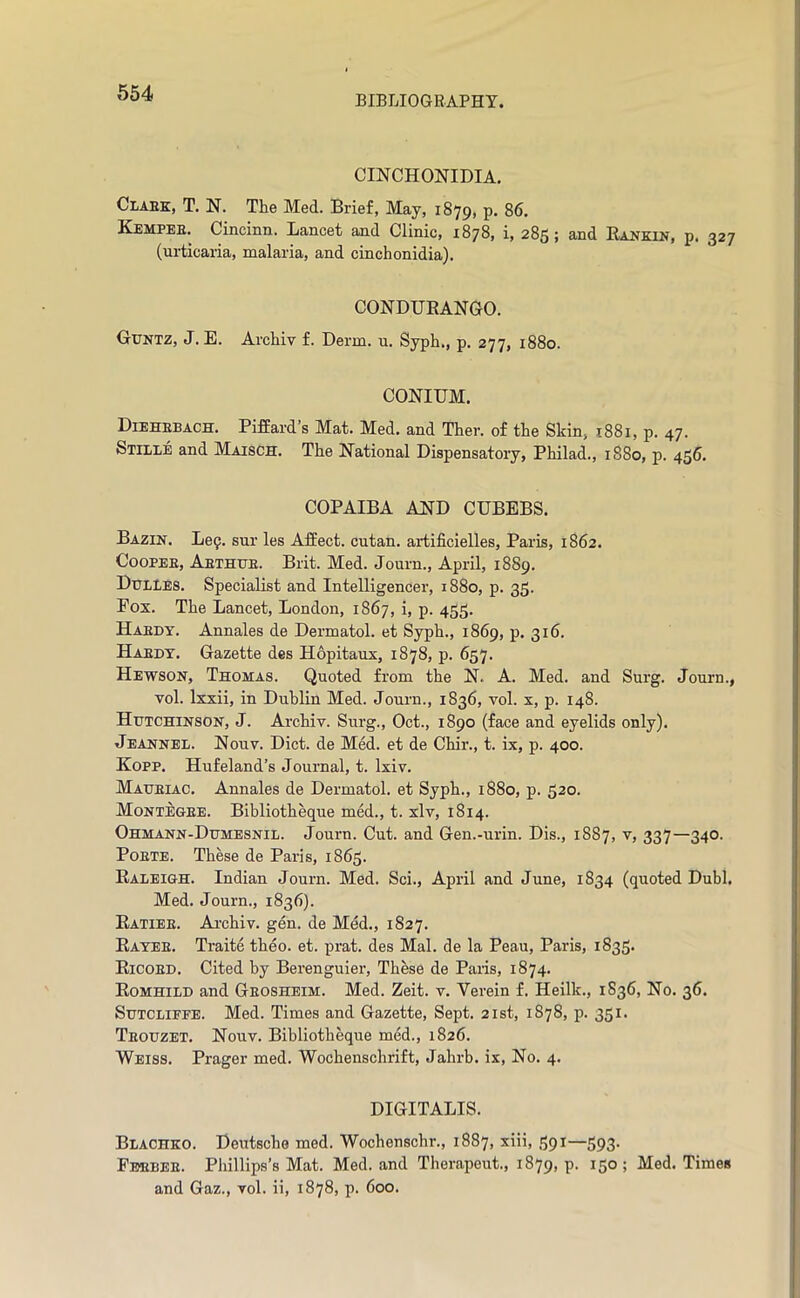 BIBLIOGRAPHY. CINCHONIDIA. Claek, T. N. The Med. Brief, May, 1879, p. 86. Kempee. Cincinn. Lancet and Clinic, 1878, i, 285; and Eankin, p. 327 (urticaria, malaria, and cinch onidia). CONDUEANGO. Guntz, J. E. Archiv f. Derm. u. Syph., p. 277, 1880. CONIUM. Diehebach. Piffard’s Mat. Med, and Ther. of the Skin, 1881, p. 47. Stiile and Maisch. The National Dispensatory, Philad., 1880, p. 456. COPAIBA AND CUBEBS. Bazin. Le9. sur les AfEect. cutan. artificielles, Paris, 1862. CooPEE, Aethue. Brit. Med. Journ., April, 1889. Dulles. Specialist and Intelligencer, 1880, p. 35. Eox. The Lancet, London, 1867, i, p. 455. Haedy. Annales de Dermatol, et Syph., 1869, p. 316. Haedt. Gazette des Hopitanx, 1878, p. 657. Hewson, Thomas. Quoted from the N. A. Med. and Surg. Journ., Yol. Ixxii, in Dublin Med. Journ., 1836, vol. x, p. 148. Hutchinson, J. Archiv. Surg., Oct., 1890 (face and eyelids only). Jeannel. Nouv. Diet, de Med. et de Chir., t. ix, p. 400. Kopp. Hufeland’s Journal, t. Ixiv. Maueiac, Annales de Dermatol, et Syph., 1880, p. 520. Montegee. Bibliotheque med., t. xlv, 1814. Ohmann-Dumesnil. Journ. Cut. and Gen.-urin. Dis., 1887, v, 337—340. PoETE. These de Paris, 1863. Ealeigh. Indian Journ. Med. Sci., April and June, 1834 (quoted Dubl. Med. Journ., 1836). Eatiee. Ai'chiv. gen. de Med., 1827. Eatee. Traite theo. et. prat, des Mai. de la Peau, Paris, 1835. Eicoed. Cited by Berenguier, These de Paris, 1874. Eomhild and Geosheim. Med. Zeit. v. Verein f. Heilk., 1836, No. 36. Sutcliffe. Med. Times and Gazette, Sept. 21st, 1878, p. 351. Teouzet. Nouv. Biblioth^ue med., 1826. Weiss. Prager med. Wochenschrift, Jahrb. ix. No. 4. DIGITALIS. Blacheo. Deutsche med. Wochenschr., 1887, xiii, 391—393. Fbebee. Phillips’s Mat. Med. and Therapeut., 1879, p. ^5° 5 Med. Times and Gaz., vol. ii, 1878, p. 600.