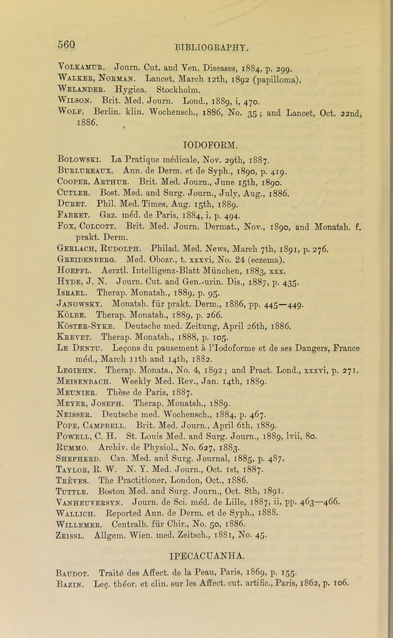 VoLKAMtTE. Joiim. Cut. and Yen. Diseases, 1884, p, 299. Walkee, Noeman. Lancet, Marcli 12th, 1892 (papilloma). WeIiAhtdee. Hygiea. Stockholm. Wilson. Brit. Med. Joum. Lond., 1889, i, 470. Wolf. Berlin, klin. Wochensch., 1886, No. 35 ; and Lancet, Oct. 22nd, 1886. lODOPOEM. Bolowski. La Pratique medicale, Nov. 29th, 1887. Bxjelueeatjx. Ann. de Derm, et de Syph., 1890, p. 419. CooPEE, Aethue. Brit. Med. Journ., June 15th, 1890. Ctjtlee. Bost. Med. and Surg. Journ., July, Aug., 1886. Dueet. Phil. Med. Times, Aug. 15th, 1889. Pabeet. Gaz. med. de Paris, 1884, i, p. 494. Pox, CoLCOTT. Brit. Med. Joum. Dermat., Nov., 1890, and Monatsh. f. pralct. Derm. Geelach, Ettdolph. Philad. Med. News, March 7th, 1891, p. 276. Geeldenbeeg. Med. Obozr., t. xxxvi. No. 24 (eczema). Hoepfl. Aerztl. Intelligenz-Blatt Miinchen, 1883, xxx. Hyde, J. N. Journ. Cut. and Gen.-urin. Dis., 1887, p. 435. IsEAEL. Therap. Monatsh., 1889, p. 95. Janowsky. Monatsh. fiir prakt. Derm., 1886, pp. 445—449. Kolbe. Therap. Monatsh., 1889, p. 266. Kostee-Syke. Deutsche med. Zeitung, April 26th, 1886. Keevet. Therap. Monatsh., 1888, p. 105. Le Dentu. Lemons du pausement a ITodoforme et de ses Dangers, Prance med., March nth and 14th, 1882. Legiebcn. Therap. Monats., No. 4, 1892 ; and Pract. Lond., xxxvi, p. 271. Meisenbach. Weekly Med. Eev., Jan. 14th, 1889. Meuniee. These de Paris, 1887. Meyee, Joseph. Therap. Monatsh., 1889. Neissee. Dentsche med. Wochensch., 1884, p. 467. Pope, Campbell. Brit. Med. Journ., April 6th, 1889. Powell, C. H. St. Louis Med. and Surg. Journ., 1889, Ivii, 80. Rxjmmo. Archiv. de Physiol., No. 627, 1883. Shepheed. Can. Med. and Surg. Joui-nal, 1885, p. 487. Tayloe, E. W. N. Y. Med. Journ., Oct. ist, 1887. Teeves. The Practitioner, London, Oct., 1886. Tuttle. Boston Med. and Surg. Journ., Oct. 8th, 1891. Vanheuveesyn. Journ. de Sci. med. de Lille, 1887, ii, pp. 463—466. Wallich. Reported Ann. de Derm, et de Syph., 1888. WiLLEMEE. Centralb. fiir Chir., No. 50, 1886. Zeissl. Allgem. Wien. med. Zeitsch., 1881, No. 45. IPECACUANHA. Baudot. Traitd des Affect, de la Peau, Paris, 1869, p. 155. Bazin. Le9. thdor. et din. sur les Affect, cut. ai-tific., Paris, 1862, p. 106.