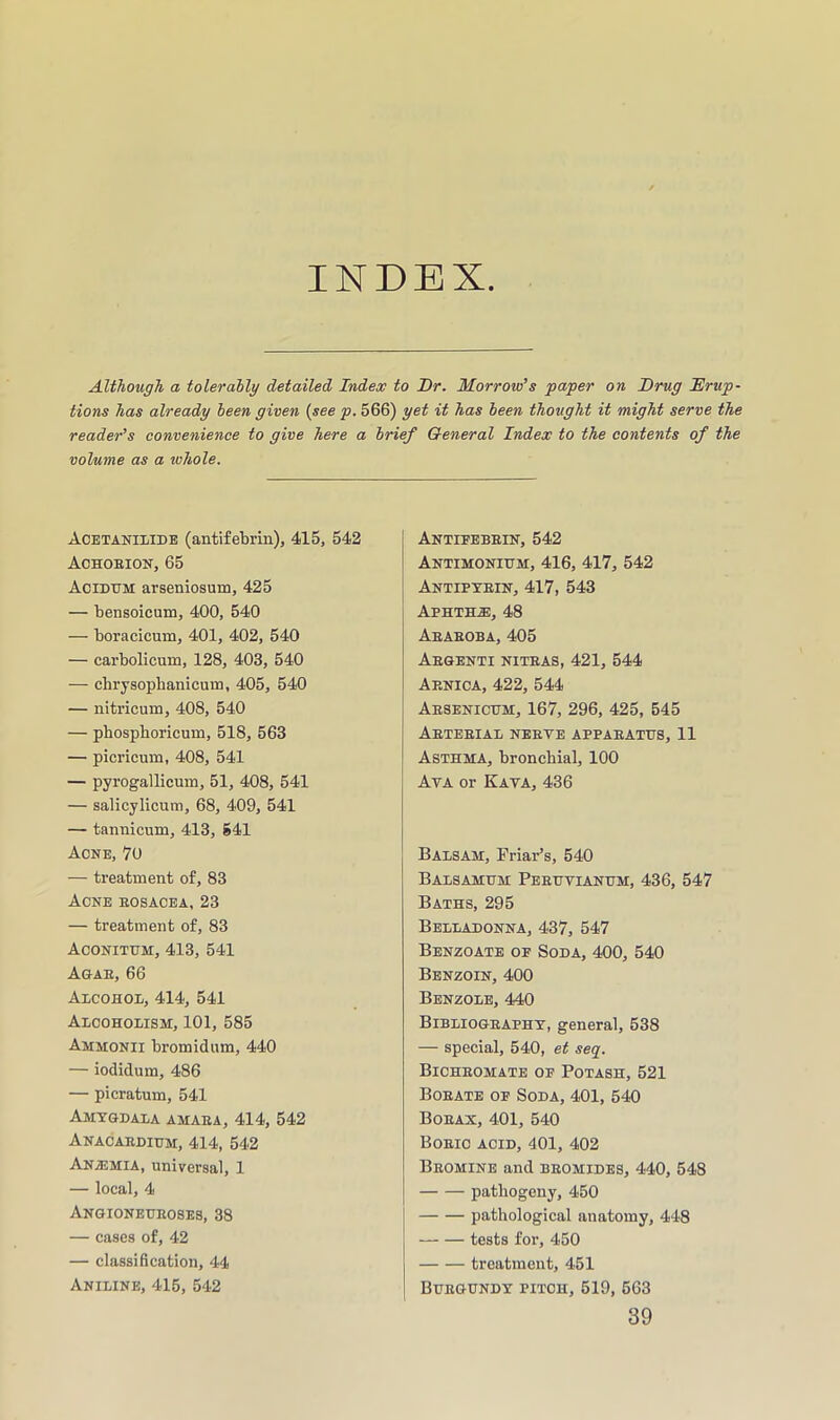 INDEX Although a tolerably detailed Index to Dr. Morrow’s paper on Drug Erup- tions has already been given (see p. 566) yet it has been thought it might serve the reader’s convenience to give here a brief General Index to the contents of the volume as a whole. Acetanilide (antifebrln), 415, 542 Achoeion, 65 Acidum arseniosum, 425 — bensoicum, 400, 540 — boracicum, 401, 402, 540 — carbolicum, 128, 403, 540 — chrysopbanicum, 405, 540 — nitricum, 408, 540 — phosphoricum, 518, 563 — pici’icum, 408, 541 — pyrogallicum, 51, 408, 541 — salicylicum, 68, 409, 541 — tannicum, 413, 641 Acne, 70 — treatment of, 83 Acne eosacea, 23 — treatment of, 83 Aconitum, 413, 541 Agae, 66 Alcohol, 414, 541 Alcoholism, 101, 585 Ammonii bromidum, 440 — iodidum, 486 — picratum, 541 Amygdala amaea, 414, 542 Anacaedidm, 414, 542 An2emia, universal, 1 — local, 4 Angionedeoses, 38 — cases of, 42 — classification, 44 Aniline, 415, 542 Antifebein, 542 Antimonidm, 416, 417, 542 Antiptein, 417, 543 Aphtha, 48 Aeaeoba, 405 Aegenti niteas, 421, 544 Aenica, 422, 544 Aesenicum, 167, 296, 425, 545 Aeteeial neete appaeatds, 11 Asthma, bronchial, 100 Ava or Kava, 436 Balsam, Friar’s, 540 Balsamum Peedvianhm, 436, 547 Baths, 295 Belladonna, 437, 547 Benzoate of Soda, 400, 540 Benzoin, 400 Benzole, 440 Bibliogeaphy, general, 538 — special, 540, et seq. Bicheomate of Potash, 521 Boeate of Soda, 401, 540 Boeax, 401, 540 Boeic acid, 401, 402 Beomine and beomides, 440, 548 pathogeny, 450 pathological anatomy, 448 tests for, 450 treatment, 451 Bhegdndy pitch, 519, 663 39