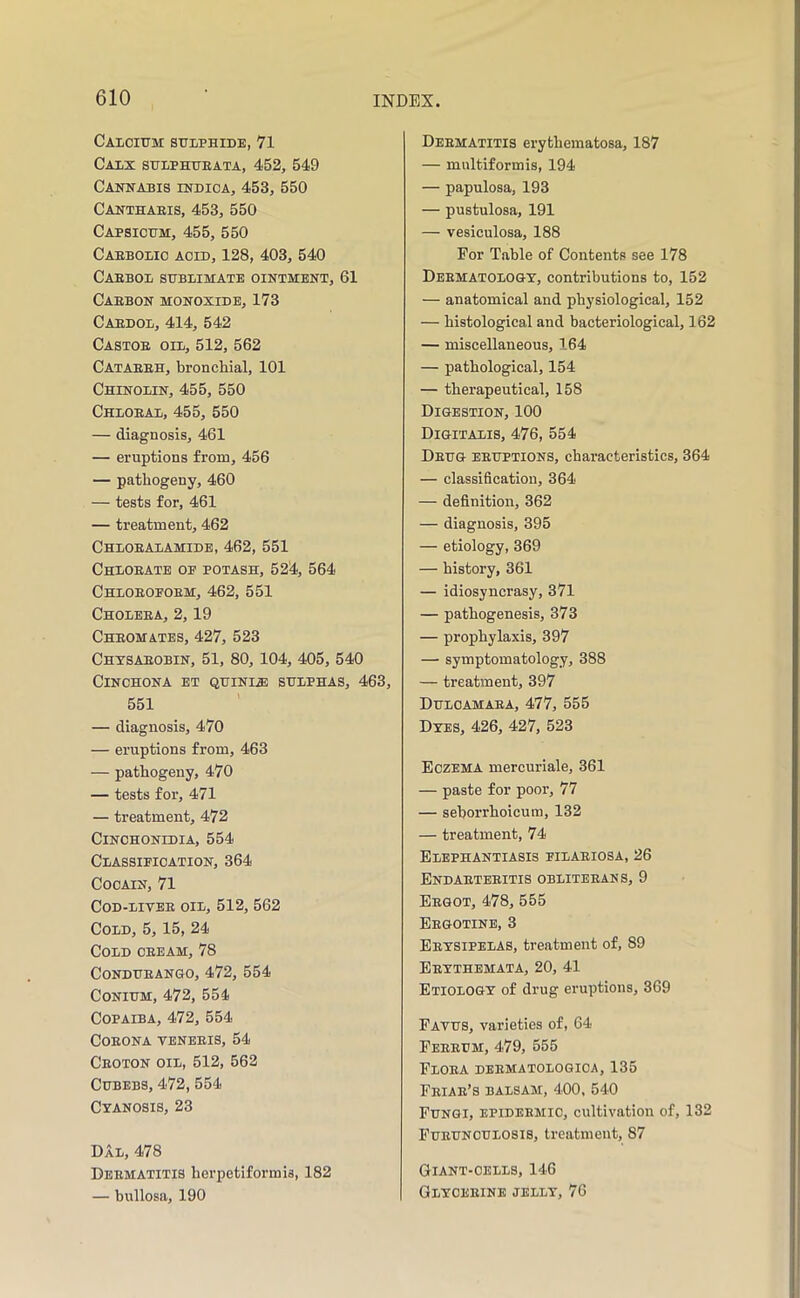Calcium sulphide, 71 Calx sulphueata, 452, 549 Cankabis rNDioA, 453, 550 Canthaeis, 453, 550 Capsicum, 455, 550 Caebolic acid, 128, 403, 540 Caebol sublimate ointment, 61 Caebon monoxide, 173 Caedol, 414, 542 Castoe oil, 512, 562 Cataeeh, bronchial, 101 Chinolin, 455, 550 Chloeal, 455, 550 — diagnosis, 461 — eruptions from, 456 — pathogeny, 460 — tests for, 461 — treatment, 462 Chloealamide, 462, 551 Chloeate oe potash, 524, 564 Chloeoeoem, 462, 551 Choleea, 2,19 Cheomates, 427, 523 Chtsaeobin, 51, 80, 104, 405, 540 Cinchona et quini^ sulphas, 463, 551 — diagnosis, 470 — eruptions from, 463 — pathogeny, 470 — tests for, 471 — treatment, 472 Cinohonidia, 554 Classieioation, 364 COCAIN, 71 COD-LIVEE OIL, 512, 562 Cold, 5, 15, 24 Cold oeeam, 78 CoNDUEANGO, 472, 554 CoNiUM, 472, 554 Copaiba, 472, 554 COEONA VENBEIS, 54 Ceoton oil, 512, 562 CuBEBS, 472, 554 Cyanosis, 23 Dal, 478 Dbematitis herpetiformis, 182 — bullosa, 190 Deematitis erythematosa, 187 — multiformis, 194 — papulosa, 193 — pustulosa, 191 — vesiculosa, 188 For Table of Contents see 178 Deematologt, contributions to, 152 — anatomical and physiological, 152 — histological and bacteriological, 162 — miscellaneous, 164 — pathological, 154 — therapeutical, 158 Digestion, 100 Digitalis, 476, 554 Deug eeuptions, characteristics, 364 — classification, 364 — definition, 362 — diagnosis, 395 — etiology, 369 — history, 361 — idiosyncrasy, 371 — pathogenesis, 373 — prophylaxis, 397 — symptomatology, 388 — treatment, 397 Duloamaea, 477, 555 Dyes, 426, 427, 523 Eczema mercuriale, 361 — paste for poor, 77 — seborrhoicuiu, 132 — treatment, 74 Elephantiasis eilaeiosa, 26 Endaeteeitis obliteeans, 9 Eegot, 478, 555 Eegotinb, 3 Eeysipelas, treatment of, 89 Eeythemata, 20, 41 Etiology of drug eruptions, 369 Fayus, varieties of, 64 Feeeum, 479, 555 Floea dbematologica, 135 Feiae’s balsam, 400, 540 Fungi, epideemic, cultivation of, 132 Fueunculosis, treatment, 87 Giant-cells, 146 Glyceeine jelly, 76