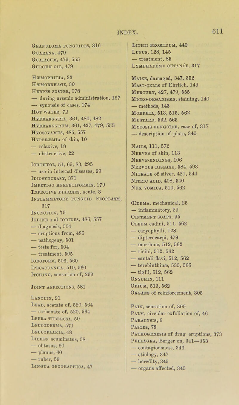 Granuloma pungoides, 316 Guaeana, 479 Guaiacum, 479, 555 Guegun oil, 479 Hjemoehilia, 33 H^moeehage, 30 Heefes zostee, 578 — during arsenic administration, 167 — synopsis of cases, 174 Hot water, 72 Hydeaegteia, 361, 480, 482 Hyeeaegyeum, 361, 427, 479, 555 Hyoscyamus, 485, 557 Hyperemia of skin, 10 — relaxive, 18 — obstructive, 22 loHTHYOL, 51, 69, 83, 295 — use in internal diseases, 99 Idiosyncrasy, 371 Impetigo heepetieoemis, 179 Infective diseases, acute, 3 Inflammatory fungoid neoplasm, 317 Inunction, 79 Iodine and iodides, 486, 557 — diagnosis, 504 — eruptions from, 486 — pathogeny, 501 — tests for, 504 — treatment, 505 lODOFOEM, 506, 560 Ipecacuanha, 510, 560 Itching, sensation of, 299 Joint affections, 581 Lanolin, 91 Lead, acetate of, 520, 564 — carbonate of, 520, 564 Lepea tubeeosa, 50 Leucodeema, 571 Leucoplakia, 48 Lichen acuminatus, 58 — obtusus, 60 — planus, 60 — ruber, 59 Lingua geogeaphica, 47 Lithii beomidum, 440 Lupus, 128,145 — treatment, 85 Lymphad^mb outaniSe, 317 Maize, damaged, 347, 352 Mast-cells of Ehrlich, 149 Mbecuey, 427, 479, 555 Miceo-oeganisms, staining, 140 — methods, 143 Morphia, 513, 515, 562 Mustard, 532, 565 Mycosis fungoide, case of, 317 — description of plate, 340 Nails, 111, 572 Neeves of skin, 113 Nbeve-endings, 106 Neetous disease, 584, 593 Niteate of silver, 421, 544 Nitric acid, 408, 540 Nux vomica, 510, 562 CEdema, mechanical, 25 — inflammatory, 29 Ointment soaps, 95 Oleum cadini, 511, 562 — caryophylli, 128 — dipterocarpi, 479 — morrhuse, 512, 562 — ricini, 512, 562 — santali flavi, 512, 562 — terebinthinse, 535, 566 — tiglii, 512, 562 Onyohin, 111 Opium, 513, 562 Organs of reinforcement, 305 Pain, sensation of, 309 Palm, circular exfoliation of, 46 Paralysis, 6 Pastes, 78 Pathogenesis of drug eruptions, 373 Pellagra, Berger on, 341—353 — contagiousness, 346 — etiology, 347 — heredity, 345 — organs affected, 345