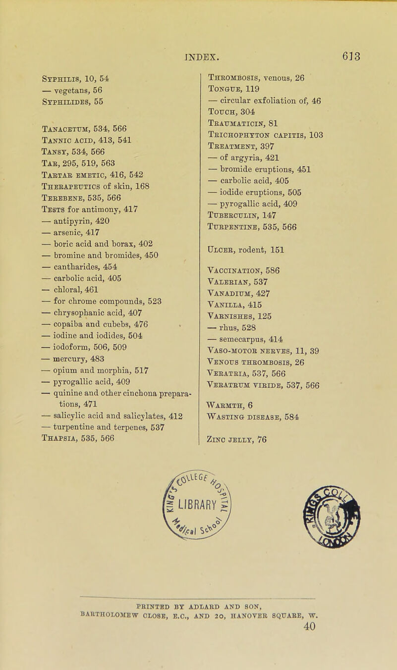 Syphilis, 10, 54 — vegetans, 56 Stphilidbs, 55 Tanacethm:, 534, 566 Tannic acid, 413, 541 Tansy, 534, 566 Tab, 295, 519, 563 Tabtae emetic, 416, 542 Theeapehtics of skin, 168 Teeebene, 535, 566 Tests for antimony, 417 — antipyrin, 420 — arsenic, 417 — boric acid and borax, 402 — bromine and bromides, 450 — cantbarides, 454 — carbolic acid, 405 — chloral, 461 — for chrome compounds, 523 — cbrysophanic acid, 407 — copaiba and cubebs, 476 . — iodine and iodides, 504 — iodoform, 506, 509 — mercury, 483 — opium and morphia, 517 — pyrogallic acid, 409 — quinine and other cinchona prepara- tions, 471 — salicylic acid and salicylates, 412 — turpentine and terpenes, 537 Theombosis, venous, 26 Tongue, 119 — circular exfoliation of, 46 Touch, 304 Teaumaticin, 81 Teichophyton capitis, 103 Teeatment, 397 — of argyria, 421 — bromide eruptions, 451 — carbolic acid, 405 — iodide eruptions, 505 — pyrogallic acid, 409 Tubeeculin, 147 Tuepentinb, 535, 566 Dlcee, rodent, 151 Vaccination, 586 Valeeian, 537 Vanadium, 427 Vanilla, 415 Vaenishes, 125 — rhus, 528 — semecarpus, 414 Vaso-motoe neeves, 11, 39 Venous theombosis, 26 Veeateia, 537, 566 Veeateum vieidb, 537, 566 Waemth, 6 Wasting disease, 584