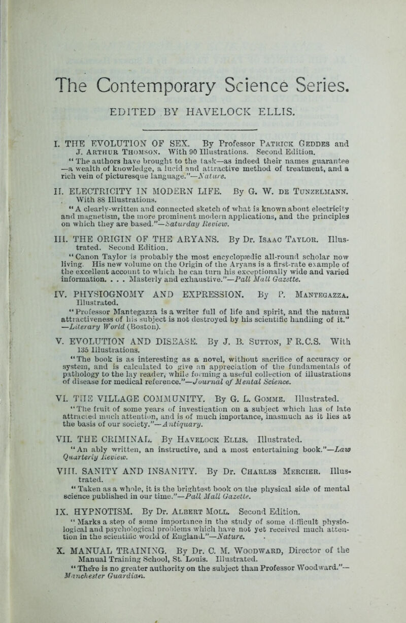 The Contemporary Science Series. EDITED BY HAVELOCK ELLIS. I. THE EVOLUTION OF SEX. By Professor Patuick Geddes and J. Arthur Thomson. With 90 Illustrations. Second Edition. “ The authors have brought to the task—as indeed their names guarantee —a wealth of knowledge, a lucid and attractive method of treatment, and a rich vein of picturesque language.”—A cdare. II. ELECTRICITY IN MODERN LIFE. By G. W. de Tunzelmann. With 88 Illustrations. “ A cl early-written and connected sketch of what is known about electricity and magnetism, the more prominent modern applications, and the principles on which they are hsised.’’—Saturday Review. III. THE ORIGIN OF THE ARYANS. By Dr. Isaac Taylor. Illus- trated. Second Edition. “Canon Taylor is probably the most encyclopfedic all-round scholar now living. His new volume on the Origin of the Aryans is a first-rate example of the excellent account to which he can turn his exceptionally wide and varied information. . . . Masterly and exhaustive.”—Paii Mail Gazette. IV. PHYSIOGNOMY AND EXPRESSION. By P. Mantegazza. Illustrated. “Professor Mantegazza is a writer full of life and spirit, and the natural attractiveness of his subject is not destroyed by his scientific handling of it.” —Literary World (Boston). V. EVOLUTION AND DISEASE. By J. B. Sutton, F R.C.S. With 135 Illustrations. “The book is as interesting as a novel, without sacrifice of accuracy or system, and is calculated to give an appreciation of the fundamentals of p.athology to the lay reader, while forming a useful collection of illustrations of disease for medical reference.”—JouniaZ of Mental Science. VI. THE VILLAGE COMMUNITY. By G. L. Gomme. Illustrated. “The fruit of some years of investigation on a subject which has of late attracted much attention, and is of much importance, inasmuch as it lies at the basis of our society.”—Antiquary. VII. THE CRIMINAL. By Havelock Ellis. Illustrated. “An ably written, an instructive, and a most entertaining book.”—Law Quarterly Review. VIII. SANITY AND INSANITY. By Dr. Charles Mercier. Ulus- trated. “ Taken as a whole, it is the brightest book on the physical side of mental science published in our time.”—Pafi Mall Gazette. IX. HYPNOTISM. By Dr. Albert Moll. Second Edition. “ Marks a step of some importance in the study of some difficult physio- logical and psychological problems which have not yet received much atten- tion in the scientific world of England.”—Mature. X. MANUAL TRAINING. By Dr. C. M. Woodward, Director of the Manual Training School, St. Louis. Illustrated. “ There is no greater authority on the subject than Professor Woodward.”— Manchester Guardian.