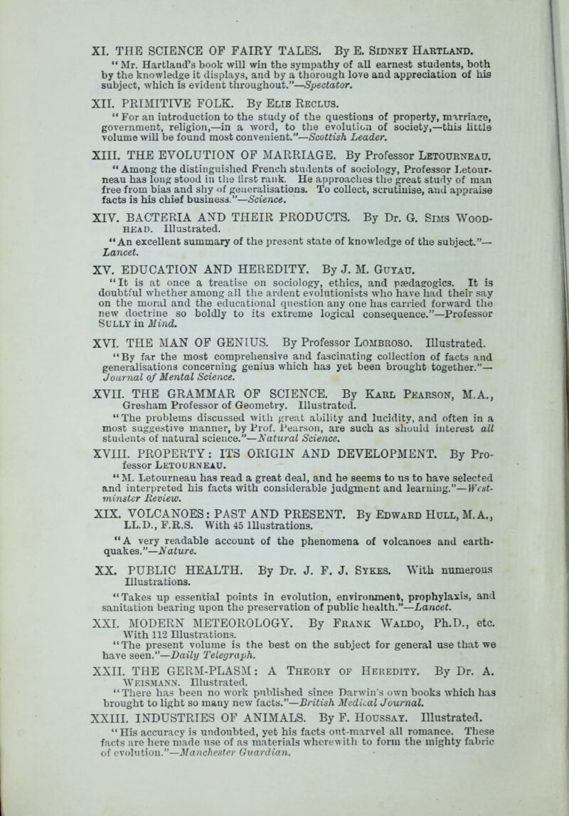 XI. THE SCIENCE OP FAIRY TALES. By E. Sidney Hartland.  Mr. Hartland’s book will win the sympathy of all earnest students, both by the knowledge it displays, and by a thorough love and appreciation of his subject, which is evident throughout.”—.Specfaior. XII. PRIMITIVE FOLK. By Elie Reclus. “ For an introduction to the study of the questions of property, marriacre, government, religion,—in a word, to the evolution of society,—this httle volume will be found most convenient.”—Scottish Leader. XIII. THE EVOLUTION OF MARRIAGE. By Professor Letourneau. “ Among the distinguished French students of sociology. Professor Letour- neau has long stood in tlie iirst rank. He approaches the great study of man free from bias and shy of generalisations. To collect, scrutinise, and appraise facts is his chief business.”—Science. XIV. BACTERIA AND THEIR PRODUCTS. By Dr. G. Sims Wood- head. Illustrated. “An excellent summary of the present state of knowledge of the subject.”— Lancet. XV. EDUCATION AND HEREDITY. By J. M. Gutau. “It is at once a treatise on sociology, ethics, and paedagogics. It is doubtful whether among all the ardent evolutionists who have had their say on the moral and the educational question any one has carried forward the new doctrine so boldly to its extreme logical consequence.”—Professor Sully in Mind. XVI. THE MAN OF GENIUS. By Professor Lombroso. Illustrated. “By far the most comprehensive and fascinating collection of facts and generalisations concerning genius which has yet been brought together.”— Journal of Mental Science. XVII. THE GRAMMAR OF SCIENCE. By Karl Pearson, M.A., Gresham Professor of Geometry. Illustrated. “The problems discussed with great ability and lucidity, and often in a most suggestive manner, by Prof. Pearson, are such as should interest all students of natural science.”—Natural Science. XVIII. PROPERTY: ITS ORIGIN AND DEVELOPMENT. By Pro- fessor Letourneau. “ M. Letourneau has read a great deal, and he seems to us to have selected and interpreted his facts with considerable judgment and learning.”—HVaL minster Review. XIX. VOLCANOES: PAST AND PRESENT. By Edward Hull, M.A., LL.D., F.R.S. With 45 Illustrations. “A very readable account of the phenomena of volcanoes and earth- quakes.”—Aafure. XX. PUBLIC HEALTH. By Dr. J. F. J. Sykes. With numerous Illustrations. “Takes up essential points in evolution, environment, prophylaxis, and sanitation bearing upon the preservation of public health.”—Lancet. XXL MODERN METEOROLOGY. By Frank Waldo, Ph.D., etc. With 112 Illustrations. “The present volume is the best on the subject for general use that we have seen.”—X>ai7y Telegraph. XXII. THE GERM-PLASM: A Theory of Heredity. By Dr. A. Weism.ann. Illustrated. “There has been no work published since Darwin’s own books which has brought to light so many new facts.”—British Medical Journal. XXIII. INDUSTRIES OF ANIMALS. By F. Houssay. Illustrated. “His accuracy is undoubted, yet his facts out-marvel all romance. These facts are here made use of as materials wherewith to form the mighty fabric of evolution.”—Vanc/icsfcr Guardian.